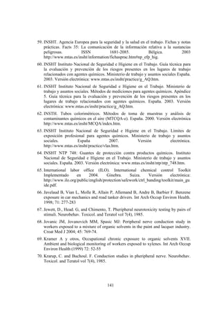 141
59. INSHT. Agencia Europea para la seguridad y la salud en el trabajo. Fichas y notas
prácticas. Facts 35: La comunicación de la información relativa a la sustancias
peligrosas. ISSN 1681-2085. Bélgica. 2003
http://www.mtas.es/insht/information/fichasprac.htm#np_efp_hig.
60. INSHT Instituto Nacional de Seguridad e Higiene en el Trabajo. Guía técnica para
la evaluación y prevención de los riesgos presentes en los lugares de trabajo
relacionados con agentes químicos. Ministerio de trabajo y asuntos sociales España.
2003. Versión electrónica: www.mtas.es/insht/practice/g_AQ.htm.
61. INSHT Instituto Nacional de Seguridad e Higiene en el Trabajo. Ministerio de
trabajo y asuntos sociales. Métodos de mediciones para agentes químicos. Apéndice
5. Guía técnica para la evaluación y prevención de los riesgos presentes en los
lugares de trabajo relacionados con agentes químicos. España. 2003. Versión
electrónica: www.mtas.es/insht/practice/g_AQ.htm.
62. INSTH. Tubos colorimétricos. Métodos de toma de muestras y análisis de
contaminantes químicos en el aire (MTCQA-e). España. 2000. Versión electrónica
http://www.mtas.es/insht/MCQA/index.htm.
63. INSHT Instituto Nacional de Seguridad e Higiene en el Trabajo. Límites de
exposición profesional para agentes químicos. Ministerio de trabajo y asuntos
sociales. España 2007. Versión electrónica.
http://www.mtas.es/insht/practice/vlas.htm.
64. INSHT NTP 748: Guantes de protección contra productos químicos. Instituto
Nacional de Seguridad e Higiene en el Trabajo. Ministerio de trabajo y asuntos
sociales. España. 2003. Versión electrónica: www.mtas.es/insht/ntp/ntp_748.htm.
65. International labor office (ILO). International chemical control Toolkit
Implementado en 2004. Ginebra. Suiza. Versión electrónica:
http://www.ilo.org/public/english/protection/safework/ctrl_banding/toolkit/main_gu
ide.pdf.
66. Javelaud B, Vian L, Molle R, Allain P, Allemand B, Andre B, Barbier F. Benzene
exposure in car mechanics and road tanker drivers. Int Arch Occup Environ Health.
1998; 71: 277-283
67. Jewett, D., Head. G, and Chimento, T. Pheripheral neurotoxicity testing by pairs of
stimuli. Neurobehav. Toxicol. and Teratol vol 7(4), 1985.
68. Jovanic JM, Jovanovich MM, Spasic MJ: Peripheral nerve conduction study in
workers exposed to a mixture of organic solvents in the paint and lacquer industry.
Croat Med J 2004; 45: 769-74.
69. Kramer A y otros, Occupational chronic exposure to organic solvents XVII.
Ambient and biological monitoring of workers exposed to xylenes. Int Arch Occup
Environ Health (1999) 72: 52-55
70. Krarup, C. and Buchoul. F. Conduction studies in pheripheral nerve. Neurobehav.
Toxicol. and Teratol vol 7(4), 1985.
 