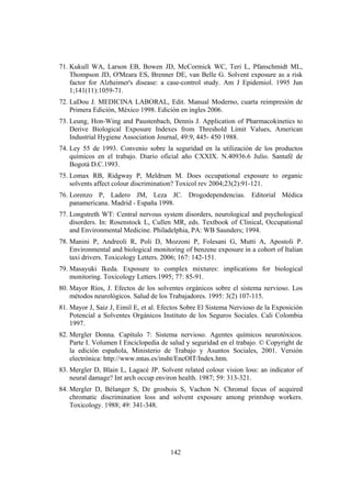 142
71. Kukull WA, Larson EB, Bowen JD, McCormick WC, Teri L, Pfanschmidt ML,
Thompson JD, O'Meara ES, Brenner DE, van Belle G. Solvent exposure as a risk
factor for Alzheimer's disease: a case-control study. Am J Epidemiol. 1995 Jun
1;141(11):1059-71.
72. LaDou J. MEDICINA LABORAL, Edit. Manual Moderno, cuarta reimpresión de
Primera Edición, México 1998. Edición en ingles 2006.
73. Leung, Hon-Wing and Paustenbach, Dennis J. Application of Pharmacokinetics to
Derive Biological Exposure Indexes from Threshold Limit Values, American
Industrial Hygiene Association Journal, 49:9, 445- 450 1988.
74. Ley 55 de 1993. Convenio sobre la seguridad en la utilización de los productos
químicos en el trabajo. Diario oficial año CXXIX. N.40936.6 Julio. Santafé de
Bogotá D.C.1993.
75. Lomax RB, Ridgway P, Meldrum M. Does occupational exposure to organic
solvents affect colour discrimination? Toxicol rev 2004;23(2):91-121.
76. Lorenzo P, Ladero JM, Leza JC. Drogodependencias. Editorial Médica
panamericana. Madrid - España 1998.
77. Longstreth WT: Central nervous system disorders, neurological and psychological
disorders. In: Rosenstock L, Cullen MR, eds. Textbook of Clinical, Occupational
and Environmental Medicine. Philadelphia, PA: WB Saunders; 1994.
78. Manini P, Andreoli R, Poli D, Mozzoni P, Folesani G, Mutti A, Apostoli P.
Environmental and biological monitoring of benzene exposure in a cohort of Italian
taxi drivers. Toxicology Letters. 2006; 167: 142-151.
79. Masayuki Ikeda. Exposure to complex mixtures: implications for biological
monitoring. Toxicology Letters.1995; 77: 85-91.
80. Mayor Ríos, J. Efectos de los solventes orgánicos sobre el sistema nervioso. Los
métodos neurológicos. Salud de los Trabajadores. 1995: 3(2) 107-115.
81. Mayor J, Saiz J, Eimil E, et al. Efectos Sobre El Sistema Nervioso de la Exposición
Potencial a Solventes Orgánicos Instituto de los Seguros Sociales. Cali Colombia
1997.
82. Mergler Donna. Capítulo 7: Sistema nervioso. Agentes químicos neurotóxicos.
Parte I. Volumen I Enciclopedia de salud y seguridad en el trabajo. © Copyright de
la edición española, Ministerio de Trabajo y Asuntos Sociales, 2001. Versión
electrónica: http://www.mtas.es/insht/EncOIT/Index.htm.
83. Mergler D, Blain L, Lagacé JP. Solvent related colour vision loss: an indicator of
neural damage? Int arch occup environ health. 1987; 59: 313-321.
84. Mergler D, Bélanger S, De grosbois S, Vachon N. Chromal focus of acquired
chromatic discrimination loss and solvent exposure among printshop workers.
Toxicology. 1988; 49: 341-348.
 