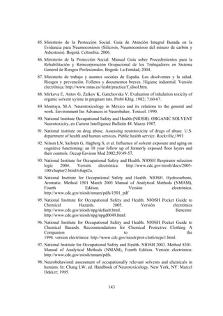 143
85. Ministerio de la Protección Social. Guía de Atención Integral Basada en la
Evidencia para Neumoconiosis (Silicosis, Neumoconiosis del minero de carbón y
Asbestosis). Bogotá. Colombia. 2006.
86. Ministerio de la Protección Social. Manual Guía sobre Procedimientos para la
Rehabilitación y Reincorporación Ocupacional de los Trabajadores en Sistema
General de Riesgos Profesionales. Bogotá: La Entidad, 2004.
87. Ministerio de trabajo y asuntos sociales de España. Los disolventes y la salud.
Riesgos y prevención. Folletos y documentos breves. Higiene industrial. Versión
electrónica. http://www.mtas.es//insht/practice/f_disol.htm.
88. Mirkova E, Antov G, Zaikov K, Ganchovska V. Evaluation of inhalation toxicity of
organic solvent xylene in pregnant rats. Probl Khig. 1982; 7:60-67.
89. Montoya, M.A. Neurotoxicology in México and its relations to the general and
work. Environment Ins Advances in Neurobehav. Toxicol. 1990.
90. National Institute Occupational Safety and Health (NIOSH). ORGANIC SOLVENT
Neurotoxicity, en Current Intelligence Bulletin 48. Marzo 1987.
91. National institute on drug abuse. Assessing neurotoxicity of drugs of abuse. U.S.
department of health and human services. Public health service. Rockville,1993
92. Nilson LN, Sallsten G, Hagberg S, et al. Influence of solvent exposure and aging on
cognitive functioning: an 18 year follow up of formerly exposed floor layers and
their controls. Occup Environ Med 2002;59:49-57.
93. National Institute for Occupational Safety and Health. NIOSH Respirator selection
logic 2004. Versión electrónica: http://www.cdc.gov/niosh/docs/2005-
100/chapter2.html#chapt2a.
94. National Institute for Occupational Safety and Health. NIOSH. Hydrocarbons,
Aromatic. Method 1501 March 2003 Manual of Analytical Methods (NMAM),
Fourth Edition. Versión electrónica:
http://www.cdc.gov/niosh/nmam/pdfs/1501_pdf
95. National Institute for Occupational Safety and Health. NIOSH Pocket Guide to
Chemical Hazards. 2005. Versión electrónica
http://www.cdc.gov/niosh/npg/default.html. Benceno:
http://www.cdc.gov/niosh/npg/npgd0049.html.
96. National Institute for Occupational Safety and Health. NIOSH Pocket Guide to
Chemical Hazards. Recommendations for Chemical Protective Clothing A
Companion to the
1998. version electrónica: http://www.cdc.gov/niosh/prot-cloth/ncpc1.html.
97. National Institute for Occupational Safety and Health. NIOSH 2003. Method 8301.
Manual of Analytical Methods (NMAM), Fourth Edition. Versión electrónica:
http://www.cdc.gov/niosh/nmam/pdfs.
98. Neurobehavioral assessment of occupationally relevant solvents and chemicals in
humans. In: Chang LW, ed. Handbook of Neurotoxicology. New York, NY: Marcel
Dekker; 1995.
 