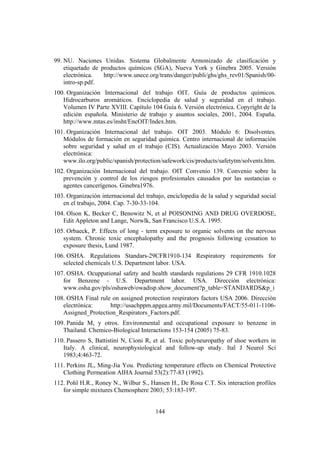 144
99. NU. Naciones Unidas. Sistema Globalmente Armonizado de clasificación y
etiquetado de productos químicos (SGA), Nueva York y Ginebra 2005. Versión
electrónica. http://www.unece.org/trans/danger/publi/ghs/ghs_rev01/Spanish/00-
intro-sp.pdf.
100. Organización Internacional del trabajo OIT. Guía de productos químicos.
Hidrocarburos aromáticos. Enciclopedia de salud y seguridad en el trabajo.
Volumen IV Parte XVIII. Capítulo 104 Guía 6. Versión electrónica. Copyright de la
edición española. Ministerio de trabajo y asuntos sociales, 2001, 2004. España.
http://www.mtas.es/insht/EncOIT/Index.htm.
101. Organización Internacional del trabajo. OIT 2003. Módulo 6: Disolventes.
Módulos de formación en seguridad química. Centro internacional de información
sobre seguridad y salud en el trabajo (CIS). Actualización Mayo 2003. Versión
electrónica:
www.ilo.org/public/spanish/protection/safework/cis/products/safetytm/solvents.htm.
102. Organización Internacional del trabajo. OIT Convenio 139. Convenio sobre la
prevención y control de los riesgos profesionales causados por las sustancias o
agentes cancerígenos. Ginebra1976.
103. Organización internacional del trabajo, enciclopedia de la salud y seguridad social
en el trabajo, 2004. Cap. 7-30-33-104.
104. Olson K, Becker C, Benowitz N, et al POISONING AND DRUG OVERDOSE,
Edit Appleton and Lange, Norwlk, San Francisco U.S.A. 1995.
105. Orbaeck, P. Effects of long - term exposure to organic solvents on the nervous
system. Chronic toxic encephalopathy and the prognosis following cessation to
exposure thesis, Lund 1987.
106. OSHA. Regulations Standars-29CFR1910-134 Respiratory requirements for
selected chemicals U.S. Department labor. USA.
107. OSHA. Ocuppational safety and health standards regulations 29 CFR 1910.1028
for Benzene - U.S. Department labor. USA. Dirección electrónica:
www.osha.gov/pls/oshaweb/owadisp.show_document?p_table=STANDARDS&p_i
108. OSHA Final rule on assigned protection respirators factors USA 2006. Dirección
electrónica: http://usachppm.apgea.army.mil/Documents/FACT/55-011-1106-
Assigned_Protection_Respirators_Factors.pdf.
109. Panida M, y otros. Environmental and occupational exposure to benzene in
Thailand. Chemico-Biological Interactions 153-154 (2005) 75-83.
110. Passero S, Battistini N, Cioni R, et al. Toxic polyneuropathy of shoe workers in
Italy. A clinical, neurophysiological and follow-up study. Ital J Neurol Sci
1983;4:463-72.
111. Perkins JL, Ming-Jia You. Predicting temperature effects on Chemical Protective
Clothing Permeation AIHA Journal 53(2):77-83 (1992).
112. Pohl H.R., Roney N., Wilbur S., Hansen H., De Rosa C.T. Six interaction profiles
for simple mixtures Chemosphere 2003; 53:183-197.
 
