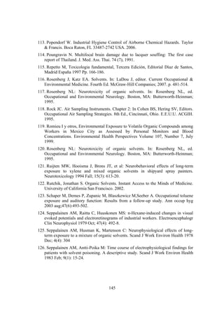 145
113. Popendorf W. Industrial Hygiene Control of Airborne Chemical Hazards. Taylor
& Francis. Boca Raton, FL 33487-2742 USA. 2006.
114. Poungravin N. Multifocal brain damage due to lacquer souffing: The first case
report of Thailand. J. Med. Ass. Thai. 74 (7), 1991.
115. Repetto M, Toxicologia fundamental, Tercera Edición, Editorial Díaz de Santos,
Madrid España 1997 Pp. 166-186.
116. Rosenberg J, Katz EA. Solvents. In: LaDou J, editor. Current Occupational &
Environmental Medicine. Fourth Ed. McGraw-Hill Companies; 2007. p. 481-514.
117. Rosenberg NL: Neurotoxicity of organic solvents. In: Rosenberg NL, ed.
Occupational and Environmental Neurology. Boston, MA: Butterworth-Heinman;
1995.
118. Rock JC. Air Sampling Instruments. Chapter 2: In Cohen BS, Hering SV, Editors.
Occupational Air Sampling Strategies. 8th Ed., Cincinnati, Ohio. E.E.U.U. ACGIH.
1995.
119. Romieu I y otros, Environmental Exposure to Volatile Organic Compounds among
Workers in Mexico City as Assessed by Personal Monitors and Blood
Concentrations. Environmental Health Perspectives Volume 107, Number 7, July
1999.
120. Rosenberg NL: Neurotoxicity of organic solvents. In: Rosenberg NL, ed.
Occupational and Environmental Neurology. Boston, MA: Butterworth-Heinman;
1995.
121. Ruijten MW, Hooisma J, Brons JT, et al: Neurobehavioral effects of long-term
exposure to xylene and mixed organic solvents in shipyard spray painters.
Neurotoxicology 1994 Fall; 15(3): 613-20.
122. Rutchik, Jonathan S. Organic Solvents. Instant Access to the Minds of Medicine.
University of California San Francisco. 2002.
123. Schaper M, Demes P, Zupanic M, Blaszkewicz M,Seeber A. Occupational toluene
exposure and auditory function: Results from a follow-up study. Ann occup hyg
2003 aug;47(6):493-502.
124. Seppalainen AM, Raitta C, Huuskonen MS: n-Hexane-induced changes in visual
evoked potentials and electroretinograms of industrial workers. Electroencephalogr
Clin Neurophysiol 1979 Oct; 47(4): 492-8.
125. Seppalainen AM, Husman K, Martenson C: Neurophysiological effects of long-
term exposure to a mixture of organic solvents. Scand J Work Environ Health 1978
Dec; 4(4): 304
126. Seppalainen AM, Antti-Poika M: Time course of electrophysiological findings for
patients with solvent poisoning. A descriptive study. Scand J Work Environ Health
1983 Feb; 9(1): 15-24.
 