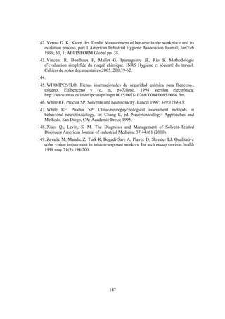 147
142. Verma D. K; Karen des Tombe Measurement of benzene in the workplace and its
evolution process, part 1 American Industrial Hygiene Association Journal; Jan/Feb
1999; 60, 1; ABI/INFORM Global pp. 38.
143. Vincent R, Bonthoux F, Mallet G, Iparraguirre JF, Rio S. Methodologie
d’evaluation simplifiée du risqué chimique. INRS Hygiéne et sécurité du travail.
Cahiers de notes documentaires;2005. 200:39-62.
144.
145. WHO/IPCS/ILO. Fichas internacionales de seguridad química para Benceno.,
tolueno. Etilbenceno y (o, m, p)-Xileno. 1994 Versión electrónica:
http://www.mtas.es/insht/ipcsnspn/nspn 0015/0078/ 0268/ 0084/0085/0086 ftm.
146. White RF, Proctor SP. Solvents and neurotoxicity. Lancet 1997; 349:1239-43.
147. White RF, Proctor SP: Clinic-neuropsychological assessment methods in
behavioral neurotoxicology. In: Chang L, ed. Neurotoxicology: Approaches and
Methods. San Diego, CA: Academic Press; 1995.
148. Xiao, Q., Levin, S. M. The Diagnosis and Management of Solvent-Related
Disorders American Journal of Industrial Medicine 37:44±61 (2000).
149. Zavalic M, Mandic Z, Turk R, Bogadi-Sare A, Plavec D, Skender LJ. Qualitative
color vision impairment in toluene-exposed workers. Int arch occup environ health
1998 may;71(3):194-200.
 