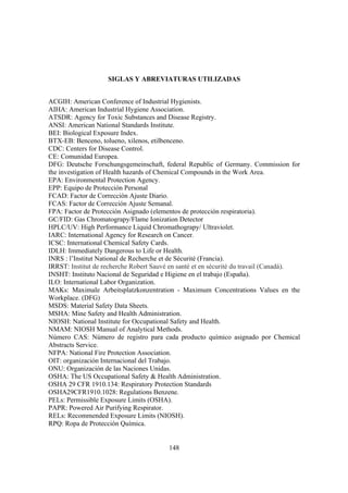 148
SIGLAS Y ABREVIATURAS UTILIZADAS
ACGIH: American Conference of Industrial Hygienists.
AIHA: American Industrial Hygiene Association.
ATSDR: Agency for Toxic Substances and Disease Registry.
ANSI: American National Standards Institute.
BEI: Biological Exposure Index.
BTX-EB: Benceno, tolueno, xilenos, etilbenceno.
CDC: Centers for Disease Control.
CE: Comunidad Europea.
DFG: Deutsche Forschungsgemeinschaft, federal Republic of Germany. Commission for
the investigation of Health hazards of Chemical Compounds in the Work Area.
EPA: Environmental Protection Agency.
EPP: Equipo de Protección Personal
FCAD: Factor de Corrección Ajuste Diario.
FCAS: Factor de Corrección Ajuste Semanal.
FPA: Factor de Protección Asignado (elementos de protección respiratoria).
GC/FID: Gas Chromatograpy/Flame Ionization Detector
HPLC/UV: High Performance Liquid Chromathograpy/ Ultraviolet.
IARC: International Agency for Research on Cancer.
ICSC: International Chemical Safety Cards.
IDLH: Immediately Dangerous to Life or Health.
INRS : l’Institut National de Recherche et de Sécurité (Francia).
IRRST: Institut de recherche Robert Sauvé en santé et en sécurité du travail (Canadá).
INSHT: Instituto Nacional de Seguridad e Higiene en el trabajo (España).
ILO: International Labor Organization.
MAKs: Maximale Arbeitsplatzkonzentration - Maximum Concentrations Values en the
Workplace. (DFG)
MSDS: Material Safety Data Sheets.
MSHA: Mine Safety and Health Administration.
NIOSH: National Institute for Occupational Safety and Health.
NMAM: NIOSH Manual of Analytical Methods.
Número CAS: Número de registro para cada producto químico asignado por Chemical
Abstracts Service.
NFPA: National Fire Protection Association.
OIT: organización Internacional del Trabajo.
ONU: Organización de las Naciones Unidas.
OSHA: The US Occupational Safety & Health Administration.
OSHA 29 CFR 1910.134: Respiratory Protection Standards
OSHA29CFR1910.1028: Regulations Benzene.
PELs: Permissible Exposure Limits (OSHA).
PAPR: Powered Air Purifying Respirator.
RELs: Recommended Exposure Limits (NIOSH).
RPQ: Ropa de Protección Química.
 