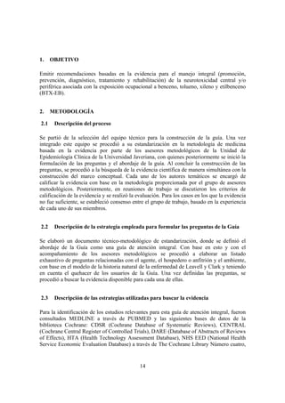 14
1. OBJETIVO
Emitir recomendaciones basadas en la evidencia para el manejo integral (promoción,
prevención, diagnóstico, tratamiento y rehabilitación) de la neurotoxicidad central y/o
periférica asociada con la exposición ocupacional a benceno, tolueno, xileno y etilbenceno
(BTX-EB).
2. METODOLOGÍA
2.1 Descripción del proceso
Se partió de la selección del equipo técnico para la construcción de la guía. Una vez
integrado este equipo se procedió a su estandarización en la metodología de medicina
basada en la evidencia por parte de los asesores metodológicos de la Unidad de
Epidemiología Clínica de la Universidad Javeriana, con quienes posteriormente se inició la
formulación de las preguntas y el abordaje de la guía. Al concluir la construcción de las
preguntas, se procedió a la búsqueda de la evidencia científica de manera simultánea con la
construcción del marco conceptual. Cada uno de los autores temáticos se encargó de
calificar la evidencia con base en la metodología proporcionada por el grupo de asesores
metodológicos. Posteriormente, en reuniones de trabajo se discutieron los criterios de
calificación de la evidencia y se realizó la evaluación. Para los casos en los que la evidencia
no fue suficiente, se estableció consenso entre el grupo de trabajo, basado en la experiencia
de cada uno de sus miembros.
2.2 Descripción de la estrategia empleada para formular las preguntas de la Guía
Se elaboró un documento técnico-metodológico de estandarización, donde se definió el
abordaje de la Guía como una guía de atención integral. Con base en esto y con el
acompañamiento de los asesores metodológicos se procedió a elaborar un listado
exhaustivo de preguntas relacionadas con el agente, el hospedero o anfitrión y el ambiente,
con base en el modelo de la historia natural de la enfermedad de Leavell y Clark y teniendo
en cuenta el quehacer de los usuarios de la Guía. Una vez definidas las preguntas, se
procedió a buscar la evidencia disponible para cada una de ellas.
2.3 Descripción de las estrategias utilizadas para buscar la evidencia
Para la identificación de los estudios relevantes para esta guía de atención integral, fueron
consultados MEDLINE a través de PUBMED y las siguientes bases de datos de la
biblioteca Cochrane: CDSR (Cochrane Database of Systematic Reviews), CENTRAL
(Cochrane Central Register of Controlled Trials), DARE (Database of Abstracts of Reviews
of Effects), HTA (Health Technology Assessment Database), NHS EED (National Health
Service Economic Evaluation Database) a través de The Cochrane Library Número cuatro,
 