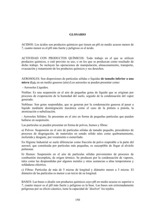150
GLOSARIO
ACIDOS: Los ácidos son productos químicos que tienen un pH en medio acuoso menor de
7, cuanto menor es el pH más fuerte y peligroso es el ácido.
ACTIVIDAD CON PRODUCTOS QUÍMICOS: Todo trabajo en el que se utilicen
productos químicos, o esté previsto su uso, o en los que se produzcan como resultado de
dicho trabajo. Se incluyen las operaciones de manipulación, almacenamiento, transporte,
evacuación y tratamiento de los productos químicos y sus desechos.
AEROSOLES: Son dispersiones de partículas sólidas o líquidas de tamaño inferior a una
micra (1µ), en un medio gaseoso (aire).Los aerosoles se pueden presentar como:
- Aerosoles Líquidos.
Nieblas: Es una suspensión en el aire de pequeñas gotas de líquido que se originan por
procesos de evaporación de la humedad del suelo, seguido de la condensación del vapor
generado.
Neblinas: Son gotas suspendidas, que se generan por la condensación gaseosa al pasar a
líquido mediante desintegración mecánica como el caso de la pintura a pistola, la
atomización o nebulización.
- Aerosoles Sólidos: Se presentan en el aire en forma de pequeñas partículas que pueden
hallarse en suspensión.
Las partículas se pueden presentar en forma de polvos, humos y fibras:
a) Polvos: Suspensión en el aire de partículas sólidas de tamaño pequeño, procedentes de
procesos de disgregación, de materiales en estado sólido tales como quebrantamiento,
molienda y desgaste, por rozamiento o esmerilado.
En Higiene Industrial se suele diferenciar como fracción de polvo respirable a la parte del
aerosol, que constituida por partículas más pequeñas, es susceptible de llegar al alvéolo
pulmonar.
b) Humos: Suspensión en el aire de partículas sólidas provenientes de procesos de
combustión incompleta, de origen térmico. Se producen por la condensación de vapores,
tales como las desprendidas por algunos metales y otras sustancias a altas temperaturas y
soldaduras eléctrica.
c) Fibras: Partículas de más de 5 micras de longitud y diámetro menor a 3 micras. El
diámetro de las partículas es menor a un tercio de su longitud.
BASES: Las bases o álcalis son productos químicos cuyo pH en medio acuoso es superior a
7, cuanto mayor es el pH más fuerte y peligroso es la base. Las bases son extremadamente
peligrosas por su efecto cáustico, tiene la capacidad de ¨disolver¨ los tejidos.
 