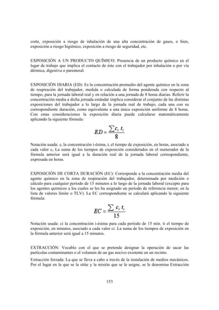 153
corte, exposición a riesgo de inhalación de una alta concentración de gases, o bien,
exposición a riesgo higiénico, exposición a riesgo de seguridad, etc.
EXPOSICIÓN A UN PRODUCTO QUÍMICO: Presencia de un producto químico en el
lugar de trabajo que implica el contacto de éste con el trabajador por inhalación o por vía
dérmica, digestiva o parenteral.
EXPOSICIÓN DIARIA (ED): Es la concentración promedio del agente químico en la zona
de respiración del trabajador, medida o calculada de forma ponderada con respecto al
tiempo, para la jornada laboral real y en relación a una jornada de 8 horas diarias. Referir la
concentración media a dicha jornada estándar implica considerar el conjunto de las distintas
exposiciones del trabajador a lo largo de la jornada real de trabajo, cada una con su
correspondiente duración, como equivalente a una única exposición uniforme de 8 horas.
Con estas consideraciones la exposición diaria puede calcularse matemáticamente
aplicando la siguiente fórmula:
Notación usada: ci la concentración i-ésima, ti el tiempo de exposición, en horas, asociado a
cada valor ci. La suma de los tiempos de exposición considerados en el numerador de la
fórmula anterior será igual a la duración real de la jornada laboral correspondiente,
expresada en horas.
EXPOSICIÓN DE CORTA DURACIÓN (EC): Corresponde a la concentración media del
agente químico en la zona de respiración del trabajador, determinada por medición o
cálculo para cualquier período de 15 minutos a lo largo de la jornada laboral (excepto para
los agentes químicos a los cuales se les ha asignado un período de referencia menor, en la
lista de valores límite o TLV). La EC correspondiente se calculará aplicando la siguiente
fórmula:
Notación usada: ci la concentración i-ésima para cada período de 15 min. ti el tiempo de
exposición, en minutos, asociado a cada valor ci. La suma de los tiempos de exposición en
la fórmula anterior será igual a 15 minutos.
EXTRACCIÓN: Vocablo con el que se pretende designar la operación de sacar las
partículas contaminantes o el volumen de un gas nocivo existente en un recinto.
Extracción forzada: La que se lleva a cabo a través de la instalación de medios mecánicos.
Por el lugar en la que se la sitúe y la misión que se le asigne, se le denomina Extracción
 