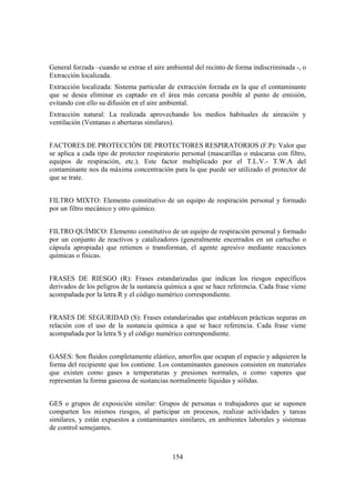 154
General forzada –cuando se extrae el aire ambiental del recinto de forma indiscriminada -, o
Extracción localizada.
Extracción localizada: Sistema particular de extracción forzada en la que el contaminante
que se desea eliminar es captado en el área más cercana posible al punto de emisión,
evitando con ello su difusión en el aire ambiental.
Extracción natural: La realizada aprovechando los medios habituales de aireación y
ventilación (Ventanas o aberturas similares).
FACTORES DE PROTECCIÓN DE PROTECTORES RESPIRATORIOS (F.P): Valor que
se aplica a cada tipo de protector respiratorio personal (mascarillas o máscaras con filtro,
equipos de respiración, etc.). Este factor multiplicado por el T.L.V.- T.W.A del
contaminante nos da máxima concentración para la que puede ser utilizado el protector de
que se trate.
FILTRO MIXTO: Elemento constitutivo de un equipo de respiración personal y formado
por un filtro mecánico y otro químico.
FILTRO QUÍMICO: Elemento constitutivo de un equipo de respiración personal y formado
por un conjunto de reactivos y catalizadores (generalmente encerrados en un cartucho o
cápsula apropiada) que retienen o transforman, el agente agresivo mediante reacciones
químicas o físicas.
FRASES DE RIESGO (R): Frases estandarizadas que indican los riesgos específicos
derivados de los peligros de la sustancia química a que se hace referencia. Cada frase viene
acompañada por la letra R y el código numérico correspondiente.
FRASES DE SEGURIDAD (S): Frases estandarizadas que establecen prácticas seguras en
relación con el uso de la sustancia química a que se hace referencia. Cada frase viene
acompañada por la letra S y el código numérico correspondiente.
GASES: Son fluidos completamente elástico, amorfos que ocupan el espacio y adquieren la
forma del recipiente que los contiene. Los contaminantes gaseosos consisten en materiales
que existen como gases a temperaturas y presiones normales, o como vapores que
representan la forma gaseosa de sustancias normalmente líquidas y sólidas.
GES o grupos de exposición similar: Grupos de personas o trabajadores que se suponen
comparten los mismos riesgos, al participar en procesos, realizar actividades y tareas
similares, y están expuestos a contaminantes similares, en ambientes laborales y sistemas
de control semejantes.
 