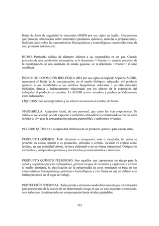 155
Hojas de datos de seguridad de materiales (MSDS por sus siglas en inglés). Documentos
que proveen información sobre materiales (productos químicos, mezclas o preparaciones).
Incluyen datos sobre las características fisicoquímicas y toxicológicas, recomendaciones de
uso, primeros auxilios, etc.
HUMO: Partículas sólidas de diámetro inferior a 1µ suspendidas en un gas. Cuando
proceden de una combustión incompleta, se le denomina <<Smoke>>; cuando proceden de
la condensación de una sustancia en estado gaseoso, se la denomina <<Fume>> (Humo
metálico).
ÍNDICE DE EXPOSICIÓN BIOLÓGICA (BEI por sus siglas en inglés): Según la ACGIH,
representa el límite de la concentración, en el medio biológico adecuado, del producto
químico o sus metabolitos o los cambios bioquímicos inducidos o de otro indicador
biológico, directa o indirectamente relacionado con los efectos de la exposición del
trabajador al producto en cuestión. La ACGIH revisa, actualiza y publica periódicamente
estos indicadores.
LÍQUIDOS: Son incompresibles y no ofrecen resistencia al cambio de forma.
MASCARILLA: Adaptador facial, de uso personal, que cubre las vías respiratorias. Se
indica su uso cuando se está expuesto a ambientes atmosféricos contaminados (con un valor
inferior a 10 veces la concentración máxima permisible), o ambientes irritantes.
PELIGRO QUÍMICO: La capacidad intrínseca de un producto químico para causar daño.
PRODUCTO QUÍMICO: Todo elemento o compuesto, solo o mezclado, tal como se
presenta en estado natural o es producido, utilizado o vertido, incluido el vertido como
residuo, en una actividad laboral, se haya elaborado o no en forma intencional. Designa los
elementos y compuestos químicos y sus mezclas ya sean naturales o sintéticos.
PRODUCTO QUIMICO PELIGROSO: Son aquellos que representan un riesgo para la
salud y seguridad para los trabajadores, generan riesgos de incendio y explosión o afectan
al medio ambiente, la clasificación de la peligrosidad de estos productos se basa en sus
características fisicoquímicas, químicas o toxicológicas y a la forma en que se utilizan o se
hallan presentes en el lugar de trabajo.
PROTECCIÓN PERSONAL: Toda prenda o elemento usado directamente por el trabajador
para preservarse de la acción de un determinado riesgo al que se está expuesto, eliminando,
o en todo caso disminuyendo sus consecuencias hasta niveles aceptables.
 