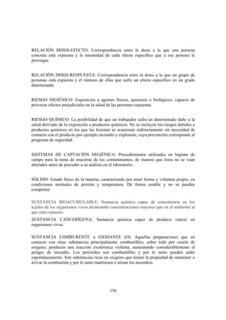 156
RELACIÓN DOSIS-EFECTO: Correspondencia entre la dosis a la que una persona
concreta está expuesta y la intensidad de cada efecto específico que a esa persona le
provoque.
RELACIÓN DOSIS-RESPUESTA: Correspondencia entre la dosis a la que un grupo de
personas está expuesta y el número de ellas que sufre un efecto específico en un grado
determinado.
RIESGO HIGIÉNICO: Exposición a agentes físicos, químicos o biológicos, capaces de
provocar efectos perjudiciales en la salud de las personas expuestas.
RIESGO QUÍMICO: La posibilidad de que un trabajador sufra un determinado daño a la
salud derivado de la exposición a productos químicos. No se incluyen los riesgos debidos a
productos químicos en los que las lesiones se ocasionan indirectamente sin necesidad de
contacto con el producto por ejemplo incendio y explosión, cuya prevención corresponde al
programa de seguridad.
SISTEMAS DE CAPTACIÓN HIGIÉNICA: Procedimientos utilizados en higiene de
campo para la toma de muestras de los contaminantes, de manera que éstos no se vean
alterados antes de proceder a su análisis en el laboratorio.
SÓLIDO: Estado físico de la materia, caracterizado por tener forma y volumen propio, en
condiciones normales de presión y temperatura. De forma estable y no se pueden
comprimir
SUSTANCIA BIOACUMULABLE: Sustancia química capaz de concentrarse en los
tejidos de los organismos vivos alcanzando concentraciones mayores que en el ambiente al
que está expuesto.
SUSTANCIA CANCERÍGENA: Sustancia química capaz de producir cáncer en
organismos vivos.
SUSTANCIA COMBURENTE u OXIDANTE (O): Aquellas preparaciones que en
contacto con otras substancias principalmente combustibles, sobre todo por cesión de
oxígeno, producen una reacción exotérmica violenta, aumentando considerablemente el
peligro de incendio. Los peróxidos son combustibles y por lo tanto pueden arder
espontáneamente. Son substancias ricas en oxígeno que tienen la propiedad de mantener o
avivar la combustión y por lo tanto mantienen o atizan los incendios.
 