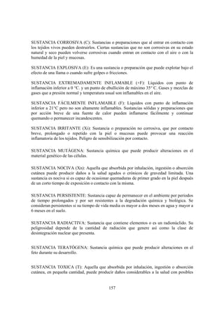 157
SUSTANCIA CORROSIVA (C): Sustancias o preparaciones que al entrar en contacto con
los tejidos vivos pueden destruirlos. Ciertas sustancias que no son corrosivas en su estado
natural y seco pueden volverse corrosivas cuando entran en contacto con el aire o con la
humedad de la piel y mucosas.
SUSTANCIA EXPLOSIVA (E): Es una sustancia o preparación que puede explotar bajo el
efecto de una llama o cuando sufre golpes o fricciones.
SUSTANCIA EXTREMADAMENTE INFLAMABLE (+F): Líquidos con punto de
inflamación inferior a 0 °C. y un punto de ebullición de máximo 35° C. Gases y mezclas de
gases que a presión normal y temperatura usual son inflamables en el aire.
SUSTANCIA FÁCILMENTE INFLAMABLE (F): Líquidos con punto de inflamación
inferior a 21°C pero no son altamente inflamables. Sustancias sólidas y preparaciones que
por acción breve de una fuente de calor pueden inflamarse fácilmente y continuar
quemando o permanecer incandescentes.
SUSTANCIA IRRITANTE (Xi): Sustancia o preparación no corrosiva, que por contacto
breve, prolongado o repetido con la piel o mucosas puede provocar una reacción
inflamatoria de los tejidos. Peligro de sensibilización por contacto.
SUSTANCIA MUTÁGENA: Sustancia química que puede producir alteraciones en el
material genético de las células.
SUSTANCIA NOCIVA (Xn): Aquella que absorbida por inhalación, ingestión o absorción
cutánea puede producir daños a la salud agudos o crónicos de gravedad limitada. Una
sustancia es nociva si es capaz de ocasionar quemaduras de primer grado en la piel después
de un corto tiempo de exposición o contacto con la misma.
SUSTANCIA PERSISTENTE: Sustancia capaz de permanecer en el ambiente por periodos
de tiempo prolongados y por ser resistentes a la degradación química y biológica. Se
consideran persistentes si su tiempo de vida media es mayor a dos meses en agua y mayor a
6 meses en el suelo.
SUSTANCIA RADIACTIVA: Sustancia que contiene elementos o es un radionúclido. Su
peligrosidad depende de la cantidad de radiación que genere así como la clase de
desintegración nuclear que presenta.
SUSTANCIA TERATÓGENA: Sustancia química que puede producir alteraciones en el
feto durante su desarrollo.
SUSTANCIA TOXICA (T): Aquella que absorbida por inhalación, ingestión o absorción
cutánea, en pequeña cantidad, puede producir daños considerables a la salud con posibles
 
