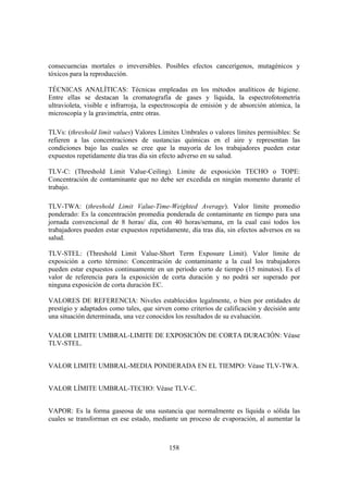 158
consecuencias mortales o irreversibles. Posibles efectos cancerígenos, mutagénicos y
tóxicos para la reproducción.
TÉCNICAS ANALÍTICAS: Técnicas empleadas en los métodos analíticos de higiene.
Entre ellas se destacan la cromatografía de gases y líquida, la espectrofotometría
ultravioleta, visible e infrarroja, la espectroscopía de emisión y de absorción atómica, la
microscopía y la gravimetría, entre otras.
TLVs: (threshold limit values) Valores Límites Umbrales o valores límites permisibles: Se
refieren a las concentraciones de sustancias químicas en el aire y representan las
condiciones bajo las cuales se cree que la mayoría de los trabajadores pueden estar
expuestos repetidamente día tras día sin efecto adverso en su salud.
TLV-C: (Threshold Limit Value-Ceiling). Límite de exposición TECHO o TOPE:
Concentración de contaminante que no debe ser excedida en ningún momento durante el
trabajo.
TLV-TWA: (threshold Limit Value-Time-Weighted Average). Valor límite promedio
ponderado: Es la concentración promedia ponderada de contaminante en tiempo para una
jornada convencional de 8 horas/ día, con 40 horas/semana, en la cual casi todos los
trabajadores pueden estar expuestos repetidamente, día tras día, sin efectos adversos en su
salud.
TLV-STEL: (Threshold Limit Value-Short Term Exposure Limit). Valor límite de
exposición a corto término: Concentración de contaminante a la cual los trabajadores
pueden estar expuestos continuamente en un periodo corto de tiempo (15 minutos). Es el
valor de referencia para la exposición de corta duración y no podrá ser superado por
ninguna exposición de corta duración EC.
VALORES DE REFERENCIA: Niveles establecidos legalmente, o bien por entidades de
prestigio y adaptados como tales, que sirven como criterios de calificación y decisión ante
una situación determinada, una vez conocidos los resultados de su evaluación.
VALOR LIMITE UMBRAL-LIMITE DE EXPOSICIÓN DE CORTA DURACIÓN: Véase
TLV-STEL.
VALOR LIMITE UMBRAL-MEDIA PONDERADA EN EL TIEMPO: Véase TLV-TWA.
VALOR LÍMITE UMBRAL-TECHO: Véase TLV-C.
VAPOR: Es la forma gaseosa de una sustancia que normalmente es líquida o sólida las
cuales se transforman en ese estado, mediante un proceso de evaporación, al aumentar la
 