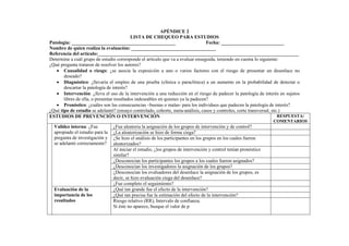 APÉNDICE 2
LISTA DE CHEQUEO PARA ESTUDIOS
Patología: ___________________________________________ Fecha: __________________________
Nombre de quien realiza la evaluación: ___________________________________
Referencia del artículo:___________________________________________________________________________________
Determine a cuál grupo de estudio corresponde el artículo que va a evaluar enseguida, teniendo en cuenta lo siguiente:
¿Qué pregunta trataron de resolver los autores?
• Causalidad o riesgo: ¿se asocia la exposición a uno o varios factores con el riesgo de presentar un desenlace no
deseado?
• Diagnóstico: ¿llevaría el empleo de una prueba (clínica o paraclínica) a un aumento en la probabilidad de detectar o
descartar la patología de interés?
• Intervención: ¿lleva el uso de la intervención a una reducción en el riesgo de padecer la patología de interés en sujetos
libres de ella, o presentar resultados indeseables en quienes ya la padecen?
• Pronóstico: ¿cuáles son las consecuencias –buenas o malas- para los individuos que padecen la patología de interés?
¿Qué tipo de estudio se adelantó? (ensayo controlado, cohorte, meta-análisis, casos y controles, corte transversal, etc.)
ESTUDIOS DE PREVENCIÓN O INTERVENCIÓN RESPUESTA/
COMENTARIOS
¿Fue aleatoria la asignación de los grupos de intervención y de control?
¿La aleatorización se hizo de forma ciega?
¿Se hizo el análisis de los participantes en los grupos en los cuales fueron
aleatorizados?
Al iniciar el estudio, ¿los grupos de intervención y control tenían pronóstico
similar?
¿Desconocían los participantes los grupos a los cuales fueron asignados?
¿Desconocían los investigadores la asignación de los grupos?
¿Desconocían los evaluadores del desenlace la asignación de los grupos, es
decir, se hizo evaluación ciega del desenlace?
Validez interna: ¿Fue
apropiado el estudio para la
pregunta de investigación y
se adelantó correctamente?
¿Fue completo el seguimiento?
¿Qué tan grande fue el efecto de la intervención?
¿Qué tan precisa fue la estimación del efecto de la intervención?
Evaluación de la
importancia de los
resultados Riesgo relativo (RR), Intervalo de confianza.
Si éste no aparece, busque el valor de p
 