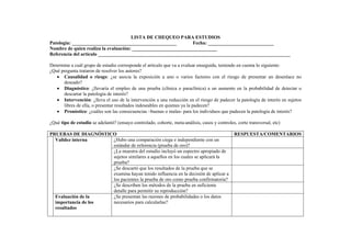 LISTA DE CHEQUEO PARA ESTUDIOS
Patología: ___________________________________________ Fecha: ___________________________
Nombre de quien realiza la evaluación: ___________________________________
Referencia del artículo _______________________________________________________________________________
Determine a cuál grupo de estudio corresponde el artículo que va a evaluar enseguida, teniendo en cuenta lo siguiente:
¿Qué pregunta trataron de resolver los autores?
• Causalidad o riesgo: ¿se asocia la exposición a uno o varios factores con el riesgo de presentar un desenlace no
deseado?
• Diagnóstico: ¿llevaría el empleo de una prueba (clínica o paraclínica) a un aumento en la probabilidad de detectar o
descartar la patología de interés?
• Intervención: ¿lleva el uso de la intervención a una reducción en el riesgo de padecer la patología de interés en sujetos
libres de ella, o presentar resultados indeseables en quienes ya la padecen?
• Pronóstico: ¿cuáles son las consecuencias –buenas o malas- para los individuos que padecen la patología de interés?
¿Qué tipo de estudio se adelantó? (ensayo controlado, cohorte, meta-análisis, casos y controles, corte transversal, etc)
PRUEBAS DE DIAGNÓSTICO RESPUESTA/COMENTARIOS
¿Hubo una comparación ciega e independiente con un
estándar de referencia (prueba de oro)?
¿La muestra del estudio incluyó un espectro apropiado de
sujetos similares a aquellos en los cuales se aplicará la
prueba?
¿Se descartó que los resultados de la prueba que se
examina hayan tenido influencia en la decisión de aplicar a
los pacientes la prueba de oro como prueba confirmatoria?
Validez interna
¿Se describen los métodos de la prueba en suficiente
detalle para permitir su reproducción?
Evaluación de la
importancia de los
resultados
¿Se presentan las razones de probabilidades o los datos
necesarios para calcularlas?
 