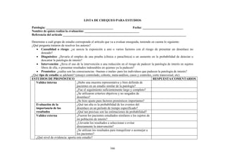 166
LISTA DE CHEQUEO PARA ESTUDIOS
Patología: ___________________________________________ Fecha: __________________________
Nombre de quien realiza la evaluación: ___________________________________
Referencia del artículo _______________________________________________________________________________
Determine a cuál grupo de estudio corresponde el artículo que va a evaluar enseguida, teniendo en cuenta lo siguiente:
¿Qué pregunta trataron de resolver los autores?
• Causalidad o riesgo: ¿se asocia la exposición a uno o varios factores con el riesgo de presentar un desenlace no
deseado?
• Diagnóstico: ¿llevaría el empleo de una prueba (clínica o paraclínica) a un aumento en la probabilidad de detectar o
descartar la patología de interés?
• Intervención: ¿lleva el uso de la intervención a una reducción en el riesgo de padecer la patología de interés en sujetos
libres de ella, o presentar resultados indeseables en quienes ya la padecen?
• Pronóstico: ¿cuáles son las consecuencias –buenas o malas- para los individuos que padecen la patología de interés?
¿Qué tipo de estudio se adelantó? (ensayo controlado, cohorte, meta-análisis, casos y controles, corte transversal, etc)
ESTUDIOS DE PRONÓSTICO RESPUESTA/COMENTARIOS
¿Hubo una muestra representativa y bien definida de
pacientes en un estadio similar de la patología?
¿Fue el seguimiento suficientemente largo y completo?
¿Se utilizaron criterios objetivos y no sesgados de
desenlace?
Validez interna
¿Se hizo ajuste para factores pronósticos importantes?
¿Qué tan alta es la probabilidad de los eventos del
desenlace en un período de tiempo especificado?
Evaluación de la
importancia de los
resultados ¿Qué tan precisas son las estimaciones de probabilidad?
¿Fueron los pacientes estudiados similares a los sujetos de
mi población de interés?
¿Llevarán los resultados a seleccionar o evitar
directamente la intervención?
Validez externa
¿Se utilizan los resultados para tranquilizar o aconsejar a
los pacientes?
¿Qué nivel de evidencia: aporta este estudio?
 