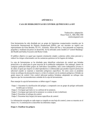 APÉNDICE 6
CAJA DE HERRAMIENTAS DE CONTROL QUÍMICO DE LA OIT
Traducción y adaptación:
Oscar Nieto Z., MD, MSc OM
onietoz@gmail.com
Esta herramienta ha sido diseñada por un grupo de higienistas ocupacionales reunidos por la
Asociación Internacional de Higiene Ocupacional (IOHA, por sus iniciales en inglés) con
representantes de Gran Bretaña, EE UU, Australia, África del Sur y Asia pensando en empresas
pequeñas y medianas de países en desarrollo. Se ha utilizado como modelo el “control Bandung”
del Health and Safety Executive del Reino Unido.
El público objetivo es aquel que requiere orientación simple y práctica sobre cómo prevenir y
reducir los riesgos relacionados con las sustancias químicas en los lugares de trabajo.
La caja de herramientas se ha diseñado para identificar soluciones de control que brindan
protección a la salud para la gran mayoría de la población trabajadora. Sin embargo, dentro de
cualquier población habrá grupos de individuos susceptibles, tales como trabajadores jóvenes o
de edad, al igual que mujeres en edad reproductiva o embarazadas que pueden requerir protección
adicional cuando se exponen a materiales peligrosos específicos. En estos casos es prudente
tomar un enfoque de precaución mayor y evitar el contacto con la sustancia peligrosa o brindar un
grado mayor de control. Este control adicional pudiera brindarse adoptando un enfoque más
riguroso que las recomendaciones estándar de la caja de herramientas.
Para manejar la caja de herramientas se deben seguir 5 etapas:
Etapa 1: Encontrar la clasificación del peligro y compararlo con un grupo de peligro utilizando
la tabla que se incluye.
Etapa 2: Averiguar qué tanto se va a utilizar de la sustancia.
Etapa 3: Averiguar qué tanto de la sustancia va a entrar al aire (volatilizar).
Etapa 4: Encontrar el enfoque de control.
Etapa 5: Encontrar la(s) hoja(s) de tareas específicas de control.
La información recogida en cada etapa se compila en una hoja de control, como se muestra en el
Anexo 1A. A continuación se describen las diferentes etapas.
Etapa 1. Clasificar los peligros
 