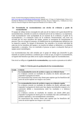 19
Fuente: Scottish Intercollegiate Guidelines Network (SIGN)
http://www.sign.ac.uk/methodology/checklists.html adaptado por el Grupo de Epidemiología Clínica de la
Facultad de Medicina de la Pontificia Universidad Javeriana, Proyecto Elaboración y Validación de Cinco
Guías de Atención Integral de Salud Ocupacional Basadas en la Evidencia, 2006.
2.6 Formulación de recomendaciones con niveles de evidencia y grado de
recomendación
El equipo de trabajo técnico encargado de cada una de los tópicos de la guía desarrolló las
recomendaciones, teniendo en cuenta la evaluación previa de la evidencia y su experiencia.
Cada recomendación venía acompañada de un resumen de la evidencia, el grado de la
recomendación y la evaluación crítica de la evidencia. Posteriormente, este texto era
revisado por los otros miembros del equipo, quienes se encargaron de retroalimentar el
proceso. Una vez se logró el consenso, se establecieron las recomendaciones definitivas con
su respectivo soporte. Se integró el documento, fue sometido a la revisión individual de
cada uno de los miembros del equipo y en reunión de trabajo se debatieron y se aclararon
inquietudes y conceptos. Una vez concluido el proceso se pasó a evaluación final por el
equipo asesor metodológico.
Las recomendaciones han sido emitidas por el grupo de trabajo que desarrolló la guía
teniendo en cuenta la fortaleza o confianza que se tiene en que, al seguir la recomendación,
se logrará más beneficio que daño en los sujetos manejados según las recomendaciones.
Este nivel se refleja en el grado de la recomendación, cuya escala se presenta en la tabla 3
Tabla 3. Criterios para la graduación de las recomendaciones
Grado Criterio
A La recomendación (curso de acción) se apoya en evidencia buena
La evidencia consiste en resultados de estudios de diseño adecuado para
responder la pregunta de interés.
En consecuencia hay razones muy firmes para suponer que los beneficios del
curso de acción superan sus riesgos o sus costos.
B La recomendación (curso de acción) se apoya en evidencia regular
La evidencia consiste en resultados de estudios de diseño adecuado para
responder la pregunta de interés pero hay alguna incertidumbre respecto a la
conclusión debido a inconsistencias entre los resultados o a defectos
menores, o
La evidencia consiste en resultados de estudios con diseño débil para
responder la pregunta de interés pero los resultados han sido confirmados en
estudios separados y son razonablemente consistentes.
En consecuencia hay razones firmes para suponer que los beneficios del
curso de acción superan sus riesgos o sus costos.
 