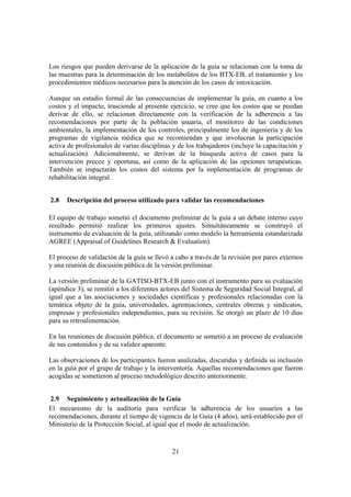21
Los riesgos que pueden derivarse de la aplicación de la guía se relacionan con la toma de
las muestras para la determinación de los metabolitos de los BTX-EB, el tratamiento y los
procedimientos médicos necesarios para la atención de los casos de intoxicación.
Aunque un estudio formal de las consecuencias de implementar la guía, en cuanto a los
costos y el impacto, trasciende al presente ejercicio, se cree que los costos que se puedan
derivar de ello, se relacionan directamente con la verificación de la adherencia a las
recomendaciones por parte de la población usuaria, el monitoreo de las condiciones
ambientales, la implementación de los controles, principalmente los de ingeniería y de los
programas de vigilancia médica que se recomiendan y que involucran la participación
activa de profesionales de varias disciplinas y de los trabajadores (incluye la capacitación y
actualización). Adicionalmente, se derivan de la búsqueda activa de casos para la
intervención precoz y oportuna, así como de la aplicación de las opciones terapéuticas.
También se impactarán los costos del sistema por la implementación de programas de
rehabilitación integral.
2.8 Descripción del proceso utilizado para validar las recomendaciones
El equipo de trabajo sometió el documento preliminar de la guía a un debate interno cuyo
resultado permitió realizar los primeros ajustes. Simultáneamente se construyó el
instrumento de evaluación de la guía, utilizando como modelo la herramienta estandarizada
AGREE (Appraisal of Guidelines Research & Evaluation).
El proceso de validación de la guía se llevó a cabo a través de la revisión por pares externos
y una reunión de discusión pública de la versión preliminar.
La versión preliminar de la GATISO-BTX-EB junto con el instrumento para su evaluación
(apéndice 3), se remitió a los diferentes actores del Sistema de Seguridad Social Integral, al
igual que a las asociaciones y sociedades científicas y profesionales relacionadas con la
temática objeto de la guía, universidades, agremiaciones, centrales obreras y sindicatos,
empresas y profesionales independientes, para su revisión. Se otorgó un plazo de 10 días
para su retroalimentación.
En las reuniones de discusión pública, el documento se sometió a un proceso de evaluación
de sus contenidos y de su validez aparente.
Las observaciones de los participantes fueron analizadas, discutidas y definida su inclusión
en la guía por el grupo de trabajo y la interventoría. Aquellas recomendaciones que fueron
acogidas se sometieron al proceso metodológico descrito anteriormente.
2.9 Seguimiento y actualización de la Guía
El mecanismo de la auditoría para verificar la adherencia de los usuarios a las
recomendaciones, durante el tiempo de vigencia de la Guía (4 años), será establecido por el
Ministerio de la Protección Social, al igual que el modo de actualización.
 