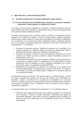5. RESUMEN DE LAS RECOMENDACIONES
5.1 Abordaje sistemático de la evaluación ambiental a riesgos químicos
5.1.1 Proceso sistemático para la identificación, evaluación y control de la exposición
ocupacional a riesgos químicos en ambientes de trabajo
La evaluación de los riesgos originados por exposición a sustancias químicas, tiene por
objeto obtener información suficiente y necesaria para tomar una decisión apropiada sobre
la necesidad de adoptar medidas preventivas.
La primera etapa del proceso de evaluación consiste en identificar las sustancias químicas
presentes en el ambiente de trabajo en forma de materia prima, producto intermedio,
producto final, residuo, impurezas, al igual que las actividades en las cuales los trabajadores
se ven expuestos y su vía potencial de ingreso (inhalatoria, dérmica, parenteral, digestiva
etc.), en tal sentido los siguientes subprocesos constituyen la base para el desarrollo de la
recomendación 7.1.1 de esta guía:
Inventario de sustancias químicas: Identificar la presencia de la totalidad de las
sustancias químicas en el lugar de trabajo, en términos de características físicas y
químicas, denominación, estado físico, naturaleza toxicológica, etc.
Inventario de procesos. Analizar la forma de producción, disposición, uso de la
sustancia con relación al proceso productivo, procesos intermedios, procesos de
mantenimiento y apoyo etc.
Circunstancias de exposición de la fuerza laboral: Establecer en qué circunstancias o
de qué forma se pueden exponer los trabajadores a los riesgos químicos. Incluir
información sobre los hallazgos en salud y patologías relacionadas con el efecto
tóxico de los agentes, en especial los del grupo BTX-EB.
Identificación de mecanismos de control en uso: Disponer de un listado de los
controles implementados o establecidos por la empresa en la fuente, en el medio y
en el receptor, que tienen por objeto mitigar el impacto de las sustancias químicas
en el ambiente de trabajo.
De identificarse la presencia de uno o más agentes químicos, se deberá proceder a evaluar
los riesgos originados por aquellos que no haya sido posible evitar, determinando la
naturaleza, el grado y la duración de la exposición de los trabajadores. La valoración
subjetiva, constituye un proceso de categorización preliminar del riesgo químico, basado en
tres elementos constitutivos entre si: información sobre la sustancia, vías de ingreso y
magnitud de la exposición.
La valoración sujetiva por vía inhalatoria (recomendación 7.1.2.) considerará entonces:
Valoración de la peligrosidad intrínseca de la sustancia, basados en la información
de la toxicidad, y factores de riesgos adicionales suministrados por fuentes de
información adecuadas, como hojas de datos de seguridad química (MSDS), las
frases de riesgo (R) establecidas por la Comunidad Europea (CE) y literatura
especializada.
 