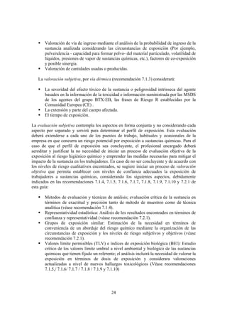 24
Valoración de vía de ingreso mediante el análisis de la probabilidad de ingreso de la
sustancia analizada considerando las circunstancias de exposición (Por ejemplo,
pulverulencia - capacidad para formar polvo- del material particulado, volatilidad de
líquidos, presiones de vapor de sustancias químicas, etc.), factores de co-exposición
y posible sinergia.
Valoración de cantidades usadas o producidas.
La valoración subjetiva, por vía dérmica (recomendación 7.1.3) considerará:
La severidad del efecto tóxico de la sustancia o peligrosidad intrínseca del agente
basados en la información de la toxicidad e información suministrada por las MSDS
de los agentes del grupo BTX-EB, las frases de Riesgo R establecidas por la
Comunidad Europea (CE) .
La extensión y parte del cuerpo afectada.
El tiempo de exposición.
La evaluación subjetiva contempla los aspectos en forma conjunta y no considerando cada
aspecto por separado y servirá para determinar el perfil de exposición. Esta evaluación
deberá extenderse a cada uno de los puestos de trabajo, habituales y ocasionales de la
empresa en que concurra un riesgo potencial por exposición a sustancias químicas. Para el
caso de que el perfil de exposición sea concluyente, el profesional encargado deberá
acreditar y justificar la no necesidad de iniciar un proceso de evaluación objetiva de la
exposición al riesgo higiénico químico y emprender las medidas necesarias para mitigar el
impacto de la sustancia en los trabajadores. En caso de no ser concluyente y de acuerdo con
los niveles de riesgo cualitativos encontrados, se sugiere iniciar un proceso de valoración
objetiva que permita establecer con niveles de confianza adecuados la exposición de
trabajadores a sustancias químicas, considerando los siguientes aspectos, debidamente
indicados en las recomendaciones 7.1.4, 7.1.5, 7.1.6, 7.1.7, 7.1.8, 7.1.9, 7.1.10 y 7.2.1 de
esta guía:
Métodos de evaluación y técnicas de análisis; evaluación crítica de la sustancia en
términos de exactitud y precisión tanto de método de muestreo como de técnica
analítica (véase recomendación 7.1.4).
Representatividad estadística: Análisis de los resultados encontrados en términos de
confianza y representatividad (véase recomendación 7.2.1).
Grupos de exposición similar: Estimación de la necesidad en términos de
conveniencia de un abordaje del riesgo químico mediante la organización de las
circunstancias de exposición y los niveles de riesgo subjetivos y objetivos (véase
recomendación 7.2.1).
Valores límite permisibles (TLV) e índices de exposición biológica (BEI): Estudio
crítico de los valores límite umbral a nivel ambiental y biológico de las sustancias
químicas que tienen fijado un referente; el análisis incluirá la necesidad de valorar la
exposición en términos de dosis de exposición y considerara valoraciones
actualizadas a nivel de nuevos hallazgos toxicológicos (Véase recomendaciones
7.1.5,/ 7.1.6/ 7.1.7 / 7.1.8 / 7.1.9 y 7.1.10)
 