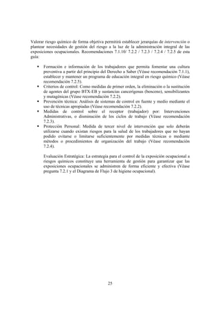25
Valorar riesgo químico de forma objetiva permitirá establecer jerarquías de intervención o
plantear necesidades de gestión del riesgo a la luz de la administración integral de las
exposiciones ocupacionales. Recomendaciones 7.1.10/ 7.2.2 / 7.2.3 / 7.2.4 / 7.2.5 de esta
guía:
Formación e información de los trabajadores que permita fomentar una cultura
preventiva a partir del principio del Derecho a Saber (Véase recomendación 7.1.1),
establecer y mantener un programa de educación integral en riesgo químico (Véase
recomendación 7.2.5).
Criterios de control: Como medidas de primer orden, la eliminación o la sustitución
de agentes del grupo BTX-EB y sustancias cancerígenas (benceno), sensibilizantes
y mutagénicas (Véase recomendación 7.2.2).
Prevención técnica: Análisis de sistemas de control en fuente y medio mediante el
uso de técnicas apropiadas (Véase recomendación 7.2.2).
Medidas de control sobre el receptor (trabajador) por: Intervenciones
Administrativas, o disminución de los ciclos de trabajo (Véase recomendación
7.2.3).
Protección Personal: Medida de tercer nivel de intervención que solo deberán
utilizarse cuando existan riesgos para la salud de los trabajadores que no hayan
podido evitarse o limitarse suficientemente por medidas técnicas o mediante
métodos o procedimientos de organización del trabajo (Véase recomendación
7.2.4).
Evaluación Estratégica: La estrategia para el control de la exposición ocupacional a
riesgos químicos constituye una herramienta de gestión para garantizar que las
exposiciones ocupacionales se administren de forma eficiente y efectiva (Véase
pregunta 7.2.1 y el Diagrama de Flujo 3 de higiene ocupacional).
 