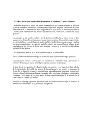 5.1.2 Estrategia para el control de la exposición ocupacional a riesgos químicos
La presente sugerencia ofrece un marco metodológico que permite soportar y gestionar
todos los elementos funcionales de la higiene ocupacional dirigidos a establecer acciones
permanentes en la empresa con el fin de garantizar la efectividad de medidas preventivas.
Constituye un complemento del proceso de identificación, evaluación y control del riesgo
químico
La estrategia es de carácter cíclico y por lo tanto para utilizarla de forma eficaz se debe
garantizar su desarrollo mediante procesos de mejora continua. Como objetivos prioritarios
la estrategia busca permitir la construcción de historias higiénico ocupacionales, canalizar
los recursos destinados a prevención hacia los riesgos que potencialmente afectan a más
trabajadores o los afectan de forma más agresiva y promover la integración del enfoque
sinérgico de los riesgos.
Los componentes básicos de la metodología se indican a continuación:
Inicio: Establecimiento de estrategia de evaluación de la exposición a riesgos químicos.
Caracterización básica: Consecución de información suficiente para caracterizar el
ambiente de trabajo, la fuerza laboral y los agentes u sustancias de riesgo.
Evaluación de la exposición: Evaluación de las exposiciones en el lugar de trabajo a la luz
de la información disponible del mismo, la fuerza laboral y los agentes y sustancias de
riesgo. La evaluación incluye a) agrupación de trabajadores que comparten exposiciones
similares, b) definición de perfiles de exposición a los grupos de trabajadores similarmente
expuestos y c) criterios de decisión acerca de la aceptabilidad del perfil de exposición de
cada Grupo de Exposición Similar.
Medidas de control y vigilancia: Implementación de controles efectivos bajo un esquema de
priorización sobre la base de exposiciones inaceptables.
 