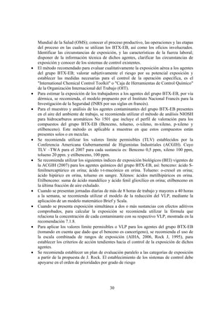 30
Mundial de la Salud (OMS); conocer el proceso productivo, las operaciones y las etapas
del proceso en las cuales se utilizan los BTX-EB, así como los oficios involucrados.
Identificar las circunstancias de exposición, y las características de la fuerza laboral;
disponer de la información técnica de dichos agentes, clarificar las circunstancias de
exposición y conocer de los sistemas de control existentes.
• El método recomendado para evaluar cualitativamente la exposición aérea a los agentes
del grupo BTX-EB; valorar subjetivamente el riesgo por su potencial exposición y
establecer las medidas necesarias para el control de la operación específica, es el
"International Chemical Control Toolkit" o "Caja de Herramientas de Control Químico"
de la Organización Internacional del Trabajo (OIT).
• Para estimar la exposición de los trabajadores a los agentes del grupo BTX-EB, por vía
dérmica, se recomienda, el modelo propuesto por el Instituto Nacional Francés para la
Investigación de la Seguridad (INRS por sus siglas en francés).
• Para el muestreo y análisis de los agentes contaminantes del grupo BTX-EB presentes
en el aire del ambiente de trabajo, se recomienda utilizar el método de análisis NIOSH
para hidrocarburos aromáticos No 1501 que incluye el perfil de valoración para los
compuestos del grupo BTX-EB (Benceno, tolueno, o-xileno, m-xileno, p-xileno y
etilbenceno). Este método es aplicable a muestras en que estos compuestos están
presentes solos o en mezclas.
• Se recomienda utilizar los valores límite permisibles (TLV) establecidos por la
Conferencia Americana Gubernamental de Higienistas Industriales (ACGIH). Cuyo
TLV –TWA para el 2007 para cada sustancia es: Benceno 0,5 ppm, xileno 100 ppm,
tolueno 20 ppm. y etilbenceno, 100 ppm.
• Se recomienda utilizar los siguientes índices de exposición biológicos (BEI) vigentes de
la ACGIH (2007) para los agentes químicos del grupo BTX-EB, así: benceno: ácido S-
fenilmercaptúrico en orina; ácido t-t-mucónico en orina. Tolueno: o-cresol en orina;
ácido hipúrico en orina, tolueno en sangre. Xilenos: ácidos metilhipúricos en orina.
Etilbenceno: suma de ácido mandélico y ácido fenil glioxílico en orina; etilbenceno en
la última fracción de aire exhalado.
• Cuando se presentan jornadas diarias de más de 8 horas de trabajo y mayores a 40 horas
a la semana, se recomienda utilizar el modelo de la reducción del VLP, mediante la
aplicación de un modelo matemático Brief y Scala.
• Cuando se presenta exposición simultánea a dos o más sustancias con efectos aditivos
comprobados, para calcular la exposición se recomienda utilizar la fórmula que
relaciona la concentración de cada contaminante con su respectivo VLP, mostrada en la
recomendación 7.1.8.
• Para aplicar los valores límite permisibles o VLP para los agentes del grupo BTX-EB
(tomando en cuenta que dado que el benceno es cancerígeno), se recomienda el uso de
la escala combinada de rangos de exposición (AIHA, 2006, Rock J, 1995), para
establecer los criterios de acción tendientes hacia el control de la exposición de dichos
agentes.
• Se recomienda establecer un plan de evaluación paralelo a las categorías de exposición
a partir de la propuesta de J. Rock. El establecimiento de los sistemas de control debe
apoyarse en el orden de prioridades por grado de riesgo
 