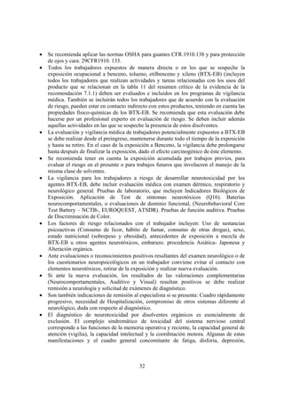32
• Se recomienda aplicar las normas OSHA para guantes CFR.1910.138 y para protección
de ojos y cara: 29CFR1910. 133.
• Todos los trabajadores expuestos de manera directa o en los que se sospeche la
exposición ocupacional a benceno, tolueno, etilbenceno y xileno (BTX-EB) (incluyen
todos los trabajadores que realizan actividades y tareas relacionadas con los usos del
producto que se relacionan en la tabla 11 del resumen crítico de la evidencia de la
recomendación 7.1.1) deben ser evaluados e incluidos en los programas de vigilancia
médica. También se incluirán todos los trabajadores que de acuerdo con la evaluación
de riesgo, pueden estar en contacto indirecto con estos productos, teniendo en cuenta las
propiedades físico-químicas de los BTX-EB. Se recomienda que esta evaluación debe
hacerse por un profesional experto en evaluación de riesgo. Se deben incluir además
aquellas actividades en las que se sospeche la presencia de estos disolventes.
• La evaluación y vigilancia médica de trabajadores potencialmente expuestos a BTX-EB
se debe realizar desde el preingreso, mantenerse durante todo el tiempo de la exposición
y hasta su retiro. En el caso de la exposición a Benceno, la vigilancia debe prolongarse
hasta después de finalizar la exposición, dado el efecto carcinogénico de éste elemento.
• Se recomienda tener en cuenta la exposición acumulada por trabajos previos, para
evaluar el riesgo en el presente o para trabajos futuros que involucren el manejo de la
misma clase de solventes.
• La vigilancia para los trabajadores a riesgo de desarrollar neurotoxicidad por los
agentes BTX-EB, debe incluir evaluación médica con examen dérmico, respiratorio y
neurológico general. Pruebas de laboratorio, que incluyen Indicadores Biológicos de
Exposición. Aplicación de Test de síntomas neurotóxicos (Q16). Baterías
neurocomportamentales, o evaluaciones de dominio funcional, (Neurobehavioral Core
Test Battery – NCTB-, EUROQUEST, ATSDR). Pruebas de función auditiva. Pruebas
de Discriminación de Color.
• Los factores de riesgo relacionados con el trabajador incluyen: Uso de sustancias
psicoactivas (Consumo de licor, hábito de fumar, consumo de otras drogas), sexo,
estado nutricional (sobrepeso y obesidad), antecedentes de exposición a mezcla de
BTX-EB u otros agentes neurotóxicos, embarazo. procedencia Asiática- Japonesa y
Alteración orgánica.
• Ante evaluaciones o reconocimientos positivos resultantes del examen neurológico o de
los cuestionarios neuropsicológicos en un trabajador conviene evitar el contacto con
elementos neurotóxicos, retirar de la exposición y realizar nueva evaluación.
• Si ante la nueva evaluación, los resultados de las valoraciones complementarias
(Neurocomportamentales, Auditivo y Visual) resultan positivos se debe realizar
remisión a neurología y solicitud de exámenes de diagnóstico.
• Son también indicaciones de remisión al especialista si se presenta: Cuadro rápidamente
progresivo, necesidad de Hospitalización, compromiso de otros sistemas diferente al
neurológico, duda con respecto al diagnóstico.
• El diagnóstico de neurotoxicidad por disolventes orgánicos es esencialmente de
exclusión. El complejo sindromático de toxicidad del sistema nervioso central
corresponde a las funciones de la memoria operativa y reciente, la capacidad general de
atención (vigilia), la capacidad intelectual y la coordinación motora. Algunas de estas
manifestaciones y el cuadro general concomitante de fatiga, disforia, depresión,
 