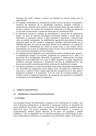 33
trastornos del sueño, cefaleas y mareos, sin embargo no ofrecen ningún tipo de
especificidad.
• El complejo sindromático de toxicidad del sistema nervioso periférico corresponde a
trastornos de alteración de la sensibilidad superficial, profunda (vibración y
propiocepción), alteración de la marcha y atrofia muscular distal, esto más evidente en
los pies y piernas. Los estudios de velocidad de conducción y el EMG con agujas son
los que más reconocimiento y aceptación tienen para la evaluación del SNP.
• El tratamiento consiste en cuidados de mantenimiento y prevención de exposiciones
futuras. En casos de síntomas neurológicos persistentes debidos a niveles bajos de
disolventes en exposición crónica, se debe suspender la exposición o reducirla tanto
como sea posible técnicamente. La rehabilitación cognoscitiva para mejorar la función
intelectual puede ser útil cuando el compromiso interfiere significativamente con la
habilidad funcional. En casos de neuropatía, además de la suspensión a la exposición,
está indicada la rehabilitación por medio de terapia física y otros medios físicos,
especialmente en los casos de compromiso motor, sin que se haya observado diferencias
en la evolución de neuropatías de otras etiologías.
• La rehabilitación del trabajador con neurotoxicidad central o periférica debe apuntar a
la rehabilitación integral, con acciones simultáneas en: promoción de la salud y la
prevención de la discapacidad; Desarrollo, recuperación y mantenimiento funcional;
Integración socio-ocupacional. Los casos se deben identificar y evaluar (diagnóstico,
pronóstico funcional ocupacional y formulación del plan de rehabilitación) lo más
precozmente posible como base para definir el proceso de rehabilitación integral.
• Los factores pronóstico en casos de toxicidad central están relacionados principalmente
con: Severidad del compromiso clínico global inicial, Severidad del compromiso de
conciencia y cognitivo inicial, tiempo requerido para recuperación de la fase aguda y
Suspensión inmediata a la exposición. Y en los casos de toxicidad periférica son:
Tiempo evolutivo, tiempo de exposición o de suspensión a la exposición y severidad de
la neuropatía en las velocidades de conducción
6. MARCO CONCEPTUAL
6.1 Definiciones y características de los solventes
6.1.1 Origen
Las principales fuentes de hidrocarburos aromáticos son la destilación de la hulla y una
serie de procesos petroquímicos, en particular la destilación catalítica, la destilación del
coque, destilación de petróleo crudo y la alquilación de hidrocarburos aromáticos de las
series más bajas. Los aceites esenciales, que contienen terpenos y p-cimeno (4-
isopropiltolueno), también pueden obtenerse de los pinos, los eucaliptos y plantas
aromáticas y son un subproducto de las industrias papeleras que utilizan pulpa de pino.
Varios hidrocarburos policíclicos se encuentran en las atmósferas urbanas. El benceno se
 