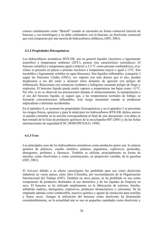 34
conoce comúnmente como “Benzol” cuando se encuentra en forma comercial (mezcla de
benceno y sus homólogos) y no debe confundirse con la bencina, un disolvente comercial
que está compuesto por una mezcla de hidrocarburos alifáticos, (OIT, 2001).
6.1.2 Propiedades fisicoquímicas
Los hidrocarburos aromáticos BTX-EB, son en general líquidos (incoloros o ligeramente
amarillos) a temperatura ambiente (20o
C), poseen olor característico (aromático). El
benceno solidifica a temperatura igual o inferior a 5,5 o
C como prismas romboédricos; el p-
xileno se presenta en placas o prismas incoloros a temperatura mayor o igual a 13o
C. Son
insolubles o ligeramente solubles en agua (benceno). Son líquidos inflamables, (categoría 3
según las Naciones Unidas (ONU), sus vapores son más densos que el aire, pueden
desplazarse a ras del suelo y alcanzar sitios distantes de ignición con peligro de
inflamación. Reaccionan con sustancias oxidantes y halógenos causando peligro de fuego y
explosión. El benceno líquido puede emitir vapores a temperaturas tan bajas como -11°C.
Por ello, si no se observan las precauciones durante el almacenamiento, la manipulación o
el uso del benceno líquido, es seguro que, a las temperaturas normales de trabajo, se
formarán concentraciones inflamables. Este riesgo aumentará cuando se produzcan
salpicaduras o derrames accidentales.
En el apéndice 4, se resumen las propiedades fisicoquímicas y en el apéndice 5 se presentan
los riesgos físicos, químicos y para la salud para los hidrocarburos BTX-EB, dichos anexos
se pueden consultar en la sección correspondiente al final de este documento. Los datos se
han tomado de la Guía de productos químicos de la enciclopedia OIT (2001) y de las fichas
internacionales de seguridad ICSC (WHO/IPCS/ILO, 1996).
6.1.3 Usos
Los principales usos de los hidrocarburos aromáticos como productos puros son: la síntesis
química de plásticos, caucho sintético, pinturas, pigmentos, explosivos, pesticidas,
detergentes, perfumes y fármacos. También se utilizan, principalmente en forma de
mezclas, como disolventes y como constituyentes, en proporción variable, de la gasolina
(OIT, 2001).
El benceno debido a su efecto cancerígeno fue prohibido para uso como disolvente
industrial en varios países, entre ellos Colombia, por recomendación de la Organización
Internacional del Trabajo (OIT). También en otros países, se ha prohibido su uso como
componente de productos destinados al uso doméstico y de los líquidos de limpieza en
seco. El benceno se ha utilizado ampliamente en la fabricación de estireno, fenoles,
anhídrido maléico, detergentes, explosivos, productos farmacéuticos y colorantes. Se ha
empleado además como combustible, reactivo químico y agente de extracción para semillas
y frutos secos. Aunque la utilización del benceno como disolvente ha disminuido
considerablemente, en la actualidad aún se usa en pequeñas cantidades como disolvente y
 