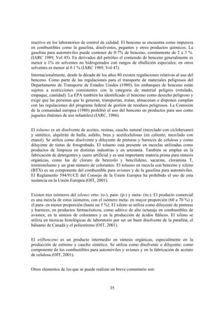 35
reactivo en los laboratorios de control de calidad. El benceno se encuentra como impureza
en combustibles como la gasolina, disolventes, pegantes y otros productos químicos. La
gasolina para automóviles puede contener de 0-7% de benceno, comúnmente de 2 a 3 %.
(IARC 1989, Vol 45). En derivados del petróleo el contenido de benceno generalmente es
menor a 1% en solventes no hidrogenados con rangos de ebullición especiales; en otros
solventes es menor al 0.1 % (IARC 1989, Vol 47).
Internacionalmente, desde la década de los años 80 existen regulaciones relativas al uso del
benceno. Como parte de las regulaciones para el transporte de materiales peligrosos del
Departamento de Transporte de Estados Unidos (1980), los embarques de benceno están
sujetos a restricciones consistentes con la categoría de material peligros (rotulado,
empaque, cantidad). La EPA también ha identificado el benceno como desecho peligroso y
exige que las personas que lo generan, transportan, tratan, almacenan o disponen cumplan
con las regulaciones del programa federal de gestión de residuos peligrosos. La Comisión
de la comunidad europea (1980) prohibió el uso del benceno en productos para uso como
juguetes (balones de uso infantiles) (IARC, 1986).
El tolueno es un disolvente de aceites, resinas, caucho natural (mezclado con ciclohexano)
y sintético, alquitrán de hulla, asfalto, brea y acetilcelulosas (en caliente, mezclado con
etanol). Se utiliza como disolvente y diluyente de pinturas y barnices de celulosa y como
diluyente de tintas de fotograbado. El tolueno está presente en mezclas utilizadas como
productos de limpieza en distintas industrias y en artesanía. También se emplea en la
fabricación de detergentes y cuero artificial y es una importante materia prima para síntesis
orgánicas, como las de cloruro de benzoilo y bencilideno, sacarina, cloramina T,
trinitrotolueno y un gran número de colorantes. El tolueno en mezcla con benceno y xileno
(BTX) es un componente del combustible para aviones y de la gasolina para automóviles.
El Reglamento 594/91/CE del Consejo de la Unión Europea ha prohibido el uso de esta
sustancia en la Unión Europea (OIT, 2001).
Existen tres isómeros del xileno: orto- (o-), para- (p-) y meta- (m-). El producto comercial
es una mezcla de estos isómeros, con el isómero meta- en mayor proporción (60 a 70 %) y
el para- en menor proporción (hasta un 5 %). El xileno se utiliza como diluyente de pinturas
y barnices, en productos farmacéuticos, como aditivo de alto octanaje en combustibles de
aviones; en la síntesis de colorantes y en la producción de ácidos ftálicos. El xileno se
utiliza en técnicas histológicas de laboratorio por ser un buen disolvente de la parafina, el
bálsamo de Canadá y el poliestireno (OIT, 2001).
El etilbenceno es un producto intermedio en síntesis orgánicas, especialmente en la
producción de estireno y caucho sintético. Se utiliza como disolvente o diluyente; como
componente de los combustibles para automóviles y aviones y en la fabricación de acetato
de celulosa (OIT, 2001).
Otros elementos de los que se puede realizar un breve comentario son:
 