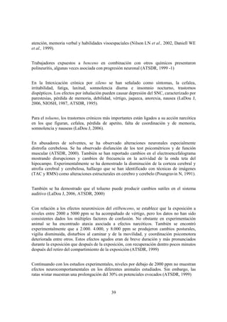 39
atención, memoria verbal y habilidades visoespaciales (Nilson LN et al., 2002, Daniell WE
et al., 1999).
Trabajadores expuestos a benceno en combinación con otros químicos presentaron
polineuritis, algunas veces asociada con progresión neuronal (ATSDR, 1999 -1)
En la Intoxicación crónica por xileno se han señalado como síntomas, la cefalea,
irritabilidad, fatiga, laxitud, somnolencia diurna e insomnio nocturno, trastornos
dispépticos. Los efectos por inhalación pueden causar depresión del SNC, caracterizado por
parestesias, pérdida de memoria, debilidad, vértigo, jaqueca, anorexia, nausea (LaDou J,
2006, NIOSH, 1987, ATSDR, 1995).
Para el tolueno, los trastornos crónicos más importantes están ligados a su acción narcótica
en los que figuran, cefalea, pérdida de apetito, falta de coordinación y de memoria,
somnolencia y nauseas (LaDou J, 2006).
En abusadores de solventes, se ha observado alteraciones neuronales especialmente
distrofia cerebelosa. Se ha observado disfunción de los test psicométricos y de función
muscular (ATSDR, 2000). También se han reportado cambios en el electroencefalograma
mostrando disrupciones y cambios de frecuencia en la actividad de la onda teta del
hipocampo. Experimentalmente se ha demostrado la disminución de la corteza cerebral y
atrofia cerebral y cerebelosa, hallazgo que se han identificado con técnicas de imágenes
(TAC y RMN) como alteraciones estructurales en cerebro y cerebelo (Poungravin N, 1991).
También se ha demostrado que el tolueno puede producir cambios sutiles en el sistema
auditivo (LaDou J, 2006, ATSDR, 2000)
Con relación a los efectos neurotóxicos del etilbenceno, se establece que la exposición a
niveles entre 2000 a 5000 ppm se ha acompañado de vértigo, pero los datos no han sido
consistentes dados los múltiples factores de confusión. No obstante en experimentación
animal se ha encontrado ataxia asociada a efectos narcóticos. También se encontró
experimentalmente que a 2.000. 4.000, y 8.000 ppm se produjeron cambios posturales,
vigilia disminuida, disturbios al caminar y de la movilidad, y coordinación psicomotora
deteriorada entre otros. Estos efectos agudos eran de breve duración y más pronunciados
durante la exposición que después de la exposición, con recuperación dentro pocos minutos
después del retiro del compartimiento de la exposición (ATSDR, 1999)
Continuando con los estudios experimentales, niveles por debajo de 2000 ppm no muestran
efectos neurocomportamentales en los diferentes animales estudiados. Sin embargo, las
ratas wistar muestran una prolongación del 30% en potenciales evocados (ATSDR, 1999)
 