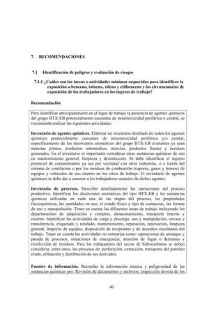 40
7. RECOMENDACIONES
7.1 Identificación de peligros y evaluación de riesgos
7.1.1 ¿Cuáles son las tareas o actividades mínimas requeridas para identificar la
exposición a benceno, tolueno, xileno y etilbenceno y las circunstancias de
exposición de los trabajadores en los lugares de trabajo?
Recomendación
Para identificar anticipadamente en el lugar de trabajo la presencia de agentes químicos
del grupo BTX-EB potencialmente causantes de neurotoxicidad periférica o central, se
recomienda realizar las siguientes actividades:
Inventario de agentes químicos. Elaborar un inventario detallado de todos los agentes
químicos potencialmente causantes de neurotoxicidad periférica y/o central,
específicamente de los disolventes aromáticos del grupo BTX-EB existentes ya sean
materias primas, productos intermedios, mezclas, productos finales y residuos
generados. En el inventario es importante considerar otras sustancias químicas de uso
en mantenimiento general, limpieza y desinfección. Se debe identificar el ingreso
potencial de contaminantes ya sea por vecindad con otras industrias, o a través del
sistema de ventilación o por los residuos de combustión (vapores, gases y humos) de
equipos y vehículos de uso interno en los sitios de trabajo. El inventario de agentes
químicos se debe dar a conocer a los trabajadores usuarios de dichos agentes.
Inventario de procesos. Describir detalladamente las operaciones del proceso
productivo. Identificar los disolventes aromáticos del tipo BTX-EB y las sustancias
químicas utilizadas en cada una de las etapas del proceso, las propiedades
fisicoquímicas, las cantidades en uso, el estado físico y tipo de sustancias, las formas
de uso y manipulación. Tener en cuenta las diferentes áreas de trabajo incluyendo los
departamentos de adquisición y compras, almacenamiento, transporte interno y
externo. Identificar las actividades de carga y descarga, uso y manipulación, envase y
transferencia, etiquetado y rotulado, mantenimiento, reparación, renovación, limpieza
general, limpieza de equipos, disposición de recipientes y de desechos resultantes del
trabajo. Tener en cuenta las actividades no rutinarias como: operaciones de arranque y
parada de procesos, situaciones de emergencia, atención de fugas o derrames y
recolección de residuos. Para los trabajadores del sector de hidrocarburos se deben
considerar, entre otros, los procesos de: perforación, extracción, transporte del petróleo
crudo, refinación y distribución de sus derivados.
Fuentes de información. Recopilar la información técnica y peligrosidad de las
sustancias químicas por: Revisión de documentos y archivos; inspección directa de los
 
