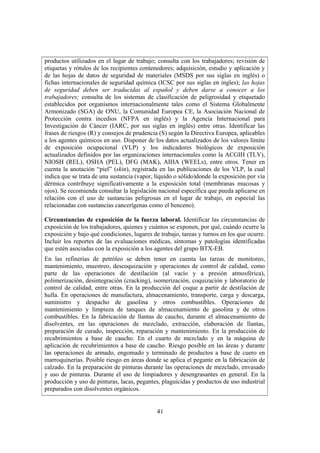 41
productos utilizados en el lugar de trabajo; consulta con los trabajadores; revisión de
etiquetas y rótulos de los recipientes contenedores; adquisición, estudio y aplicación y
de las hojas de datos de seguridad de materiales (MSDS por sus siglas en inglés) o
fichas internacionales de seguridad química (ICSC por sus siglas en ingles); las hojas
de seguridad deben ser traducidas al español y deben darse a conocer a los
trabajadores; consulta de los sistemas de clasificación de peligrosidad y etiquetado
establecidos por organismos internacionalmente tales como el Sistema Globalmente
Armonizado (SGA) de ONU, la Comunidad Europea CE, la Asociación Nacional de
Protección contra incedios (NFPA en inglés) y la Agencia Internacional para
Investigación de Cáncer (IARC, por sus siglas en inglés) entre otras. Identificar las
frases de riesgos (R) y consejos de prudencia (S) según la Directiva Europea, aplicables
a los agentes químicos en uso. Disponer de los datos actualizados de los valores límite
de exposición ocupacional (VLP) y los indicadores biológicos de exposición
actualizados definidos por las organizaciones internacionales como la ACGIH (TLV),
NIOSH (REL), OSHA (PEL), DFG (MAK), AIHA (WEELs), entre otros. Tener en
cuenta la anotación “piel” (skin), registrada en las publicaciones de los VLP, la cual
indica que se trata de una sustancia (vapor, líquido o sólido)donde la exposición por vía
dérmica contribuye significativamente a la exposición total (membranas mucosas y
ojos). Se recomienda consultar la legislación nacional específica que pueda aplicarse en
relación con el uso de sustancias peligrosas en el lugar de trabajo, en especial las
relacionadas con sustancias cancerígenas como el benceno).
Circunstancias de exposición de la fuerza laboral. Identificar las circunstancias de
exposición de los trabajadores, quienes y cuántos se exponen, por qué, cuándo ocurre la
exposición y bajo qué condiciones, lugares de trabajo, tareas y turnos en los que ocurre.
Incluir los reportes de las evaluaciones médicas, síntomas y patologías identificadas
que estén asociadas con la exposición a los agentes del grupo BTX-EB.
En las refinerías de petróleo se deben tener en cuenta las tareas de monitoreo,
mantenimiento, muestreo, descoquización y operaciones de control de calidad, como
parte de las operaciones de destilación (al vacío y a presión atmosférica),
polimerización, desintegración (cracking), isomerización, coquización y laboratorio de
control de calidad, entre otras. En la producción del coque a partir de destilación de
hulla. En operaciones de manufactura, almacenamiento, transporte, carga y descarga,
suministro y despacho de gasolina y otros combustibles. Operaciones de
mantenimiento y limpieza de tanques de almacenamiento de gasolina y de otros
combustibles. En la fabricación de llantas de caucho, durante el almacenamiento de
disolventes, en las operaciones de mezclado, extracción, elaboración de llantas,
preparación de curado, inspección, reparación y mantenimiento. En la producción de
recubrimientos a base de caucho. En el cuarto de mezclado y en la máquina de
aplicación de recubrimientos a base de caucho. Riesgo posible en las áreas y durante
las operaciones de armado, engomado y terminado de productos a base de cuero en
marroquinerías. Posible riesgo en áreas donde se aplica el pegante en la fabricación de
calzado. En la preparación de pinturas durante las operaciones de mezclado, envasado
y uso de pinturas. Durante el uso de limpiadores y desengrasantes en general. En la
producción y uso de pinturas, lacas, pegantes, plaguicidas y productos de uso industrial
preparados con disolventes orgánicos.
 