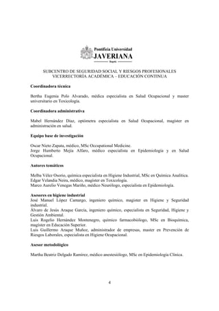 4
SUBCENTRO DE SEGURIDAD SOCIAL Y RIESGOS PROFESIONALES
VICERRECTORÍA ACADÉMICA – EDUCACIÓN CONTINUA
Coordinadora técnica
Bertha Eugenia Polo Alvarado, médica especialista en Salud Ocupacional y master
universitario en Toxicología.
Coordinadora administrativa
Mabel Hernández Díaz, optómetra especialista en Salud Ocupacional, magíster en
administración en salud.
Equipo base de investigación
Oscar Nieto Zapata, médico, MSc Occupational Medicine.
Jorge Humberto Mejía Alfaro, médico especialista en Epidemiología y en Salud
Ocupacional.
Autores temáticos
Melba Vélez Osorio, química especialista en Higiene Industrial, MSc en Química Analítica.
Edgar Velandia Neira, médico, magíster en Toxicología.
Marco Aurelio Venegas Mariño, médico Neurólogo, especialista en Epidemiología.
Asesores en higiene industrial
José Manuel López Camargo, ingeniero químico, magister en Higiene y Seguridad
industrial.
Álvaro de Jesús Araque García, ingeniero químico, especialista en Seguridad, Higiene y
Gestión Ambiental.
Luis Rogelio Hernández Montenegro, químico farmacobiólogo, MSc en Bioquímica,
magíster en Educación Superior.
Luis Guillermo Araque Muñoz, administrador de empresas, master en Prevención de
Riesgos Laborales, especialista en Higiene Ocupacional.
Asesor metodológico
Martha Beatriz Delgado Ramírez, médico anestesiólogo, MSc en Epidemiología Clínica.
 
