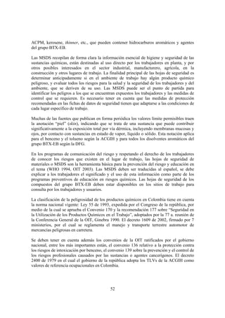 52
ACPM, kerosene, thinner, etc., que pueden contener hidrocarburos aromáticos y agentes
del grupo BTX-EB.
Las MSDS recopilan de forma clara la información esencial de higiene y seguridad de las
sustancias químicas, están destinadas al uso directo por los trabajadores en planta, y por
otros posibles interesados en el sector industrial, manufacturero, agrícola, en la
construcción y otros lugares de trabajo. La finalidad principal de las hojas de seguridad es
determinar anticipadamente si en el ambiente de trabajo hay algún producto químico
peligroso, y evaluar todos los riesgos para la salud y la seguridad de los trabajadores y del
ambiente, que se deriven de su uso. Las MSDS puede ser el punto de partida para
identificar los peligros a los que se encuentran expuestos los trabajadores y las medidas de
control que se requieren. Es necesario tener en cuenta que las medidas de protección
recomendadas en las fichas de datos de seguridad tienen que adaptarse a las condiciones de
cada lugar específico de trabajo.
Muchas de las fuentes que publican en forma periódica los valores límite permisibles traen
la anotación “piel” (skin), indicando que se trata de una sustancia que puede contribuir
significativamente a la exposición total por vía dérmica, incluyendo membranas mucosas y
ojos, por contacto con sustancias en estado de vapor, líquido o sólido. Esta notación aplica
para el benceno y el tolueno según la ACGIH y para todos los disolventes aromáticos del
grupo BTX-EB según la DFG.
En los programas de comunicación del riesgo y respetando el derecho de los trabajadores
de conocer los riesgos que existen en el lugar de trabajo, las hojas de seguridad de
materiales o MSDS son la herramienta básica para la prevención del riesgo y educación en
el tema (WHO 1994, OIT 2003). Las MSDS deben ser traducidas al español, se debe
explicar a los trabajadores el significado y el uso de esta información como parte de los
programas preventivos de educación en riesgos químicos. Las hojas de seguridad de los
compuestos del grupo BTX-EB deben estar disponibles en los sitios de trabajo para
consulta por los trabajadores y usuarios.
La clasificación de la peligrosidad de los productos químicos en Colombia tiene en cuenta
la norma nacional vigente: Ley 55 de 1993, expedida por el Congreso de la república, por
medio de la cual se aprueba el Convenio 170 y la recomendación 177 sobre “Seguridad en
la Utilización de los Productos Químicos en el Trabajo”, adoptados por la 77 a. reunión de
la Conferencia General de la OIT, Ginebra 1990. El decreto 1609 de 2002, firmado por 7
ministerios, por el cual se reglamenta el manejo y transporte terrestre automotor de
mercancías peligrosas en carretera.
Se deben tener en cuenta además los convenios de la OIT ratificados por el gobierno
nacional, entre los más importantes están, el convenio 136 relativo a la protección contra
los riesgos de intoxicación por benceno, el convenio 139 sobre la prevención y el control de
los riesgos profesionales causados por las sustancias o agentes cancerígenos. El decreto
2400 de 1979 en el cual el gobierno de la república adopta los TLVs de la ACGIH como
valores de referencia ocupacionales en Colombia.
 