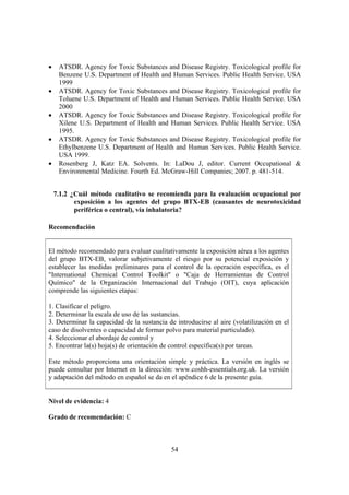 54
• ATSDR. Agency for Toxic Substances and Disease Registry. Toxicological profile for
Benzene U.S. Department of Health and Human Services. Public Health Service. USA
1999
• ATSDR. Agency for Toxic Substances and Disease Registry. Toxicological profile for
Toluene U.S. Department of Health and Human Services. Public Health Service. USA
2000
• ATSDR. Agency for Toxic Substances and Disease Registry. Toxicological profile for
Xilene U.S. Department of Health and Human Services. Public Health Service. USA
1995.
• ATSDR. Agency for Toxic Substances and Disease Registry. Toxicological profile for
Ethylbenzene U.S. Department of Health and Human Services. Public Health Service.
USA 1999.
• Rosenberg J, Katz EA. Solvents. In: LaDou J, editor. Current Occupational &
Environmental Medicine. Fourth Ed. McGraw-Hill Companies; 2007. p. 481-514.
7.1.2 ¿Cuál método cualitativo se recomienda para la evaluación ocupacional por
exposición a los agentes del grupo BTX-EB (causantes de neurotoxicidad
periférica o central), vía inhalatoria?
Recomendación
El método recomendado para evaluar cualitativamente la exposición aérea a los agentes
del grupo BTX-EB, valorar subjetivamente el riesgo por su potencial exposición y
establecer las medidas preliminares para el control de la operación específica, es el
"International Chemical Control Toolkit" o "Caja de Herramientas de Control
Químico" de la Organización Internacional del Trabajo (OIT), cuya aplicación
comprende las siguientes etapas:
1. Clasificar el peligro.
2. Determinar la escala de uso de las sustancias.
3. Determinar la capacidad de la sustancia de introducirse al aire (volatilización en el
caso de disolventes o capacidad de formar polvo para material particulado).
4. Seleccionar el abordaje de control y
5. Encontrar la(s) hoja(s) de orientación de control específica(s) por tareas.
Este método proporciona una orientación simple y práctica. La versión en inglés se
puede consultar por Internet en la dirección: www.coshh-essentials.org.uk. La versión
y adaptación del método en español se da en el apéndice 6 de la presente guía.
Nivel de evidencia: 4
Grado de recomendación: C
 