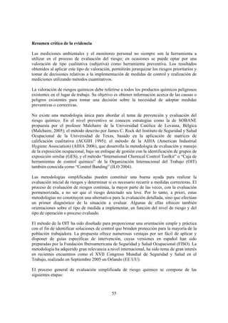 55
Resumen crítico de la evidencia
Las mediciones ambientales y el monitoreo personal no siempre son la herramienta a
utilizar en el proceso de evaluación del riesgo; en ocasiones se puede optar por una
valoración de tipo cualitativa (subjetiva) como herramienta preventiva. Los resultados
obtenidos al aplicar este tipo de valoración, permitirán jerarquizar los riesgos prioritarios y
tomar de decisiones relativas a la implementación de medidas de control y realización de
mediciones utilizando métodos cuantitativos.
La valoración de riesgos químicos debe referirse a todos los productos químicos peligrosos
existentes en el lugar de trabajo. Su objetivo es obtener información acerca de las causas o
peligros existentes para tomar una decisión sobre la necesidad de adoptar medidas
preventivas o correctivas.
No existe una metodología única para abordar el tema de prevención y evaluación del
riesgo químico. En el nivel preventivo se conocen estrategias como la de SOBANE
propuesta por el profesor Malchaire de la Universidad Católica de Lovaina, Bélgica
(Malchaire, 2005); el método descrito por James C. Rock del Instituto de Seguridad y Salud
Ocupacional de la Universidad de Texas, basado en la aplicación de matrices de
calificación cualitativa (ACGIH 1995); el método de la AIHA (American Industrial
Hygiene Association) (AIHA 2006), que desarrolla la metodología de evaluación y manejo
de la exposición ocupacional, bajo un enfoque de gestión con la identificación de grupos de
exposición similar (GES), y el método “International Chemical Control Toolkit” o “Caja de
herramientas de control químico” de la Organización Internacional del Trabajo (OIT)
también conocida como “Control Banding” (ILO 2004).
Las metodologías simplificadas pueden constituir una buena ayuda para realizar la
evaluación inicial de riesgos y determinar si es necesario recurrir a medidas correctoras. El
proceso de evaluación de riesgos continúa, la mayor parte de las veces, con la evaluación
pormenorizada, a no ser que el riesgo detectado sea leve. Por lo tanto, a priori, estas
metodologías no constituyen una alternativa para la evaluación detallada, sino que efectúan
un primer diagnóstico de la situación a evaluar. Algunas de ellas ofrecen también
orientaciones sobre el tipo de medida a implementar, en función del nivel de riesgo y del
tipo de operación o proceso evaluado.
El método de la OIT ha sido diseñado para proporcionar una orientación simple y práctica
con el fin de identificar soluciones de control que brinden protección para la mayoría de la
población trabajadora. La propuesta ofrece numerosas ventajas por ser fácil de aplicar y
disponer de guías específicas de intervención, cuyas versiones en español han sido
preparadas por la Fundación Iberoamericana de Seguridad y Salud Ocupacional (FISO). La
metodología ha adquirido gran relevancia a nivel internacional, ha sido tema de gran interés
en recientes encuentros como el XVII Congreso Mundial de Seguridad y Salud en el
Trabajo, realizado en Septiembre 2005 en Orlando (EE UU).
El proceso general de evaluación simplificada de riesgo químico se compone de las
siguientes etapas:
 