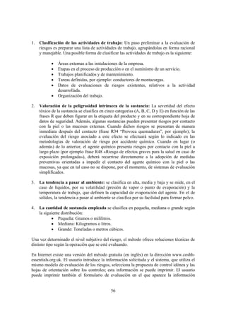 56
1. Clasificación de las actividades de trabajo: Un paso preliminar a la evaluación de
riesgos es preparar una lista de actividades de trabajo, agrupándolas en forma racional
y manejable. Una posible forma de clasificar las actividades de trabajo es la siguiente:
• Áreas externas a las instalaciones de la empresa.
• Etapas en el proceso de producción o en el suministro de un servicio.
• Trabajos planificados y de mantenimiento.
• Tareas definidas, por ejemplo: conductores de montacargas.
• Datos de evaluaciones de riesgos existentes, relativos a la actividad
desarrollada.
• Organización del trabajo.
2. Valoración de la peligrosidad intrínseca de la sustancia: La severidad del efecto
tóxico de la sustancia se clasifica en cinco categorías (A, B, C, D y E) en función de las
frases R que deben figurar en la etiqueta del producto y en su correspondiente hoja de
datos de seguridad. Además, algunas sustancias pueden presentar riesgos por contacto
con la piel o las mucosas externas. Cuando dichos riesgos se presentan de manera
inmediata después del contacto (frase R34 “Provoca quemaduras”, por ejemplo), la
evaluación del riesgo asociado a este efecto se efectuará según lo indicado en las
metodologías de valoración de riesgo por accidente químico. Cuando en lugar (o
además) de lo anterior, el agente químico presenta riesgos por contacto con la piel a
largo plazo (por ejemplo frase R48 «Riesgo de efectos graves para la salud en caso de
exposición prolongada»), deberá recurrirse directamente a la adopción de medidas
preventivas orientadas a impedir el contacto del agente químico con la piel o las
mucosas, ya que en tal caso no se dispone, por el momento, de sistemas de evaluación
simplificados.
3. La tendencia a pasar al ambiente: se clasifica en alta, media y baja y se mide, en el
caso de líquidos, por su volatilidad (presión de vapor o punto de evaporación) y la
temperatura de trabajo, que definen la capacidad de evaporación del agente. En el de
sólidos, la tendencia a pasar al ambiente se clasifica por su facilidad para formar polvo.
4. La cantidad de sustancia empleada se clasifica en pequeña, mediana o grande según
la siguiente distribución:
• Pequeña: Gramos o mililitros.
• Mediana: Kilogramos o litros.
• Grande: Toneladas o metros cúbicos.
Una vez determinado el nivel subjetivo del riesgo, el método ofrece soluciones técnicas de
distinto tipo según la operación que se esté evaluando.
En Internet existe una versión del método gratuita (en inglés) en la dirección www.coshh-
essentials.org.uk. El usuario introduce la información solicitada y el sistema, que utiliza el
mismo modelo de evaluación de los riesgos, selecciona la propuesta de control idónea y las
hojas de orientación sobre los controles; esta información se puede imprimir. El usuario
puede imprimir también el formulario de evaluación en el que aparece la información
 