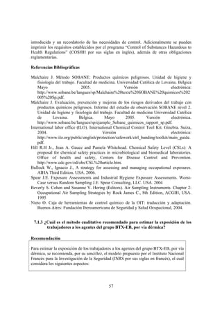 57
introducida y un recordatorio de las necesidades de control. Adicionalmente se pueden
imprimir los requisitos establecidos por el programa “Control of Substances Hazardous to
Health Regulations” (COSHH por sus siglas en inglés), además de otras obligaciones
reglamentarias.
Referencias Bibliográficas
Malchaire J. Método SOBANE: Productos químicos peligrosos. Unidad de higiene y
fisiología del trabajo. Facultad de medicina. Universidad Católica de Lovaina. Bélgica
Mayo 2005. Versión electrónica:
http://www.sobane.be/langues/sp/Malchaire%20texte%20SOBANE%20quimicos%202
005%20Sp.pdf.
Malchaire J. Evaluación, prevención y mejoras de los riesgos derivados del trabajo con
productos químicos peligrosos. Informe del estudio de observación SOBANE nivel 2.
Unidad de higiene y fisiología del trabajo. Facultad de medicina Universidad Católica
de Lovaina. Bélgica. Mayo 2005. Versión electrónica.
http://www.sobane.be/langues/sp/ejamplo_Sobane_quimicos_rapport_sp.pdf.
International labor office (ILO). International Chemical Control Tool Kit. Ginebra. Suiza,
2004. Versión electrónica:
http://www.ilo.org/public/english/protection/safework/ctrl_banding/toolkit/main_guide.
pdf.
Hill R.H Jr., Jean A. Gauce and Pamela Whitehead. Chemical Safety Level (CSLs): A
proposal for chemical safety practices in microbiological and biomedical laboratories.
Office of health and safety, Centers for Disease Control and Prevention.
http://www.cdc.gov/od/ohs/CSL%20article.htm.
Bullock W., Ignacio J., A strategy for assessing and managing occupational exposures.
AIHA Third Edition. USA. 2006.
Spear J.E. Exposure Assessments and Industrial Hygiene Exposure Assessments. Worst-
Case versus Random Sampling J.E. Spear Consulting, LLC. USA. 2004
Beverly S. Cohen and Susanne V. Hering (Editors). Air Sampling Instruments. Chapter 2:
Occupational Air Sampling Strategies by Rock James C., 8th Edition, ACGIH, USA.
1995
Nieto O. Caja de herramientas de control químico de la OIT: traducción y adaptación.
Buenos Aires: Fundación Iberoamericana de Seguridad y Salud Ocupacional, 2004.
7.1.3 ¿Cuál es el método cualitativo recomendado para estimar la exposición de los
trabajadores a los agentes del grupo BTX-EB, por vía dérmica?
Recomendación
Para estimar la exposición de los trabajadores a los agentes del grupo BTX-EB, por vía
dérmica, se recomienda, por su sencillez, el modelo propuesto por el Instituto Nacional
Francés para la Investigación de la Seguridad (INRS por sus siglas en francés), el cual
considera los siguientes aspectos:
 