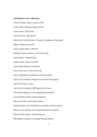 5
Participantes en las validaciones
Carlos A Ospino Flórez, Coomeva EPS
Carlos Alberto Hurtado, Saludvida EPS
Cielo Linares, EPS Sanitas
Claudia Nieves, ARP Bolívar
Dalia Grace Urueña Romero, Consejo Colombiano de Seguridad
Edgar Velandia, Fasecolda
Fulver Amado Zárate, ARP ISS
Humberto Gómez Adaime, La Previsora Vida
Hugo Sánchez, Sintratelecom
Janette Jurado, Salud Total EPS
Jorge Nelson Ramírez, Incolbestos
José Acosta León, La Previsora Vida
José E. Delgadillo, Confederación de Pensionados
Julio Cesar Castellanos, Hospital Universitario San Ignacio
Julio R. Patarroyo, Arseg
Juan Carlos Aristizabal, ARP Seguros del Estado.
Líbia Molina Malaver, Universidad Manuela Beltrán
Luis Fernando Galindo, Grupo Saludcoop
María Lucia Ortiz, Horticultura Sabana
Martha Janette Corzo, Pontificia Universidad Javeriana, docente
Martha Lucía Valencia, Universidad Nacional de Colombia
Maryorie Pérez Santos, Equidad Seguros
Olga Beatriz Guzmán, Universidad Manuela Beltrán
 