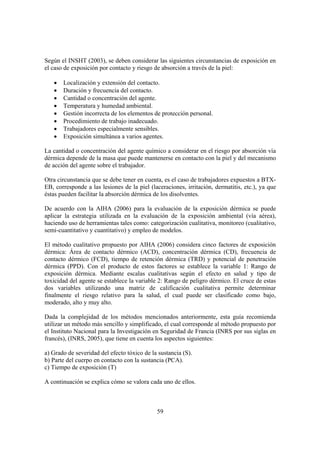 59
Según el INSHT (2003), se deben considerar las siguientes circunstancias de exposición en
el caso de exposición por contacto y riesgo de absorción a través de la piel:
• Localización y extensión del contacto.
• Duración y frecuencia del contacto.
• Cantidad o concentración del agente.
• Temperatura y humedad ambiental.
• Gestión incorrecta de los elementos de protección personal.
• Procedimiento de trabajo inadecuado.
• Trabajadores especialmente sensibles.
• Exposición simultánea a varios agentes.
La cantidad o concentración del agente químico a considerar en el riesgo por absorción vía
dérmica depende de la masa que puede mantenerse en contacto con la piel y del mecanismo
de acción del agente sobre el trabajador.
Otra circunstancia que se debe tener en cuenta, es el caso de trabajadores expuestos a BTX-
EB, corresponde a las lesiones de la piel (laceraciones, irritación, dermatitis, etc.), ya que
éstas pueden facilitar la absorción dérmica de los disolventes.
De acuerdo con la AIHA (2006) para la evaluación de la exposición dérmica se puede
aplicar la estrategia utilizada en la evaluación de la exposición ambiental (vía aérea),
haciendo uso de herramientas tales como: categorización cualitativa, monitoreo (cualitativo,
semi-cuantitativo y cuantitativo) y empleo de modelos.
El método cualitativo propuesto por AIHA (2006) considera cinco factores de exposición
dérmica: Área de contacto dérmico (ACD), concentración dérmica (CD), frecuencia de
contacto dérmico (FCD), tiempo de retención dérmica (TRD) y potencial de penetración
dérmica (PPD). Con el producto de estos factores se establece la variable 1: Rango de
exposición dérmica. Mediante escalas cualitativas según el efecto en salud y tipo de
toxicidad del agente se establece la variable 2: Rango de peligro dérmico. El cruce de estas
dos variables utilizando una matriz de calificación cualitativa permite determinar
finalmente el riesgo relativo para la salud, el cual puede ser clasificado como bajo,
moderado, alto y muy alto.
Dada la complejidad de los métodos mencionados anteriormente, esta guía recomienda
utilizar un método más sencillo y simplificado, el cual corresponde al método propuesto por
el Instituto Nacional para la Investigación en Seguridad de Francia (INRS por sus siglas en
francés), (INRS, 2005), que tiene en cuenta los aspectos siguientes:
a) Grado de severidad del efecto tóxico de la sustancia (S).
b) Parte del cuerpo en contacto con la sustancia (PCA).
c) Tiempo de exposición (T)
A continuación se explica cómo se valora cada uno de ellos.
 