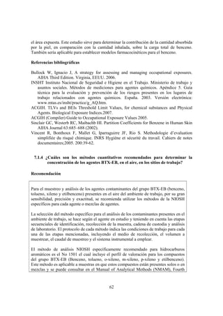 62
el área expuesta. Este estudio sirve para determinar la contribución de la cantidad absorbida
por la piel, en comparación con la cantidad inhalada, sobre la carga total de benceno.
También sería aplicable para establecer modelos farmacocinéticos para el benceno.
Referencias bibliográficas
Bullock W, Ignacio J, A strategy for assessing and managing occupational exposures.
AIHA Third Edition. Virginia, EEUU. 2006.
INSHT Instituto Nacional de Seguridad e Higiene en el Trabajo. Ministerio de trabajo y
asuntos sociales. Métodos de mediciones para agentes químicos. Apéndice 5. Guía
técnica para la evaluación y prevención de los riesgos presentes en los lugares de
trabajo relacionados con agentes químicos. España. 2003. Versión electrónica:
www.mtas.es/insht/practice/g_AQ.htm.
ACGIH. TLVs and BEIs Threshold Limit Values, for chemical substances and Physical
Agents. Biological Exposure Indices.2007.
ACGIH (Compiler) Guide to Occupational Exposure Values 2005.
Sinclair GC, Westerb RC, Maibachb HI. Partition Coefficients for Benzene in Human Skin
AIHA Journal 63:685–688 (2002).
Vincent R, Bonthoux F, Mallet G, Iparraguirre JF, Rio S. Methodologie d’evaluation
simplifiée du risqué chimique. INRS Hygiéne et sécurité du travail. Cahiers de notes
documentaires;2005. 200:39-62.
7.1.4 ¿Cuáles son los métodos cuantitativos recomendados para determinar la
concentración de los agentes BTX-EB, en el aíre, en los sitios de trabajo?
Recomendación
Para el muestreo y análisis de los agentes contaminantes del grupo BTX-EB (benceno,
tolueno, xileno y etilbenceno) presentes en el aire del ambiente de trabajo, por su gran
sensibilidad, precisión y exactitud, se recomienda utilizar los métodos de la NIOSH
específicos para cada agente o mezclas de agentes.
La selección del método específico para el análisis de los contaminantes presentes en el
ambiente de trabajo, se hace según el agente en estudio y teniendo en cuenta las etapas
secuenciales de identificación, recolección de la muestra, cadena de custodia y análisis
de laboratorio. El protocolo de cada método indica las condiciones de trabajo para cada
una de las etapas mencionadas, incluyendo el medio de recolección, el volumen a
muestrear, el caudal de muestreo y el sistema instrumental a emplear.
El método de análisis NIOSH específicamente recomendado para hidrocarburos
aromáticos es el No 1501 el cual incluye el perfil de valoración para los compuestos
del grupo BTX-EB (Benceno, tolueno, o-xileno, m-xileno, p-xileno y etilbenceno).
Este método es aplicable a muestras en que estos compuestos están presentes solos o en
mezclas y se puede consultar en el Manual of Analytical Methods (NMAM), Fourth
 
