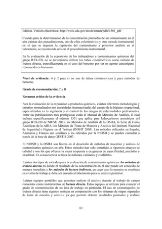 63
Edition. Versión electrónica: http://www.cdc.gov/niosh/nmam/pdfs/1501_pdf
Cuando para la determinación de la concentración promedio de un contaminante en el
aire existan dos procedimientos, uno de ellos colorimétrico y otro método instrumental
en el que se requiera la captación del contaminante y posterior análisis en el
laboratorio, se recomienda utilizar el procedimiento instrumental.
En la evaluación de la exposición de los trabajadores a contaminantes químicos del
grupo BTX-EB, no se recomienda utilizar los tubos colorimétricos como método de
lectura directa, específicamente en el caso del benceno por ser un agente cancerígeno
reconocido en humanos.
Nivel de evidencia: 4 y 2 para el no uso de tubos colorimétricos y para métodos de
benceno.
Grado de recomendación: C y B
Resumen crítico de la evidencia
Para la evaluación de la exposición a productos químicos, existen diferentes metodologías y
criterios normalizados por autoridades internacionales del campo de la higiene ocupacional,
especializados en la vigilancia y el control de los riesgos de enfermedades profesionales.
Entre las publicaciones más prestigiosas están el Manual de Métodos de Análisis, el cual
incluye específicamente el método 1501 que aplica para hidrocarburos aromáticos del
grupo BTX-EB de NIOSH 2003, los Métodos de Análisis de la OSHA, la Serie de Guías
Analíticas de la AIHA, los Métodos de Toma de Muestra y Análisis del Instituto Nacional
de Seguridad e Higiene en el Trabajo (INSHT 2003). Los métodos utilizados en España,
Alemania y Francia son similares a los referidos por la NIOSH y se pueden consultar a
través de la base de datos GESTIS 2007.
El NIOSH y la OSHA son líderes en el desarrollo de métodos de muestreo y análisis de
contaminantes químicos en aire. Estos métodos han sido sometidos a rigurosos ensayos de
calidad y son los que ofrecen la mejor respuesta a exigencias de especificidad, precisión y
exactitud. En consecuencia se trata de métodos validados y confiables.
Existen dos tipos de métodos para la evaluación de contaminantes químicos: los métodos de
lectura directa en donde el resultado de la concentración en el aire puede ser conocido de
manera inmediata y los métodos de lectura indirecta, en cuyo caso la muestra se recolecta
en el sitio de trabajo y debe ser enviada al laboratorio para su análisis posterior.
Existen equipos portátiles que permiten realizar el análisis durante el trabajo de campo
conocidos como instrumentos de lectura directa. Estos equipos se utilizan para conocer el
grado de contaminación de un área de trabajo en particular. El uso de cromatógrafos de
lectura directa tiene algunas ventajas en comparación con los sistemas de etapas separadas
de toma de muestra y análisis, ya que permite obtener resultados puntuales y realizar
 
