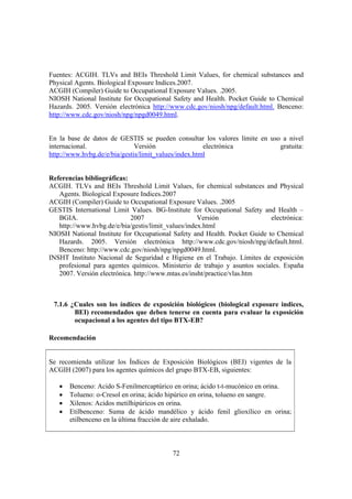 72
Fuentes: ACGIH. TLVs and BEIs Threshold Limit Values, for chemical substances and
Physical Agents. Biological Exposure Indices.2007.
ACGIH (Compiler) Guide to Occupational Exposure Values. .2005.
NIOSH National Institute for Occupational Safety and Health. Pocket Guide to Chemical
Hazards. 2005. Versión electrónica http://www.cdc.gov/niosh/npg/default.html. Benceno:
http://www.cdc.gov/niosh/npg/npgd0049.html.
En la base de datos de GESTIS se pueden consultar los valores límite en uso a nivel
internacional. Versión electrónica gratuita:
http://www.hvbg.de/e/bia/gestis/limit_values/index.html
Referencias bibliográficas:
ACGIH. TLVs and BEIs Threshold Limit Values, for chemical substances and Physical
Agents. Biological Exposure Indices.2007
ACGIH (Compiler) Guide to Occupational Exposure Values. .2005
GESTIS International Limit Values. BG-Institute for Occupational Safety and Health –
BGIA. 2007 Versión electrónica:
http://www.hvbg.de/e/bia/gestis/limit_values/index.html
NIOSH National Institute for Occupational Safety and Health. Pocket Guide to Chemical
Hazards. 2005. Versión electrónica http://www.cdc.gov/niosh/npg/default.html.
Benceno: http://www.cdc.gov/niosh/npg/npgd0049.html.
INSHT Instituto Nacional de Seguridad e Higiene en el Trabajo. Límites de exposición
profesional para agentes químicos. Ministerio de trabajo y asuntos sociales. España
2007. Versión electrónica. http://www.mtas.es/insht/practice/vlas.htm
7.1.6 ¿Cuales son los índices de exposición biológicos (biological exposure indices,
BEI) recomendados que deben tenerse en cuenta para evaluar la exposición
ocupacional a los agentes del tipo BTX-EB?
Recomendación
Se recomienda utilizar los Índices de Exposición Biológicos (BEI) vigentes de la
ACGIH (2007) para los agentes químicos del grupo BTX-EB, siguientes:
• Benceno: Acido S-Fenilmercaptúrico en orina; ácido t-t-mucónico en orina.
• Tolueno: o-Cresol en orina; ácido hipúrico en orina, tolueno en sangre.
• Xilenos: Acidos metilhipúricos en orina.
• Etilbenceno: Suma de ácido mandélico y ácido fenil glioxílico en orina;
etilbenceno en la última fracción de aire exhalado.
 