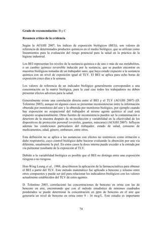 74
Grado de recomendación: B y C
Resumen crítico de la evidencia
Según la ACGIH 2007, los índices de exposición biológicos (BEI)), son valores de
referencia de determinados productos químicos en el medio biológico, que se utilizan como
lineamientos para la evaluación del riesgo potencial para la salud en la práctica de la
higiene industrial.
Los BEI representan los niveles de la sustancia química o de uno o más de sus metabolitos,
o un cambio químico reversible inducido por la sustancia, que se pueden encontrar en
muestras biológicas tomadas de un trabajador sano, que haya estado expuesto a la sustancia
química con un nivel de exposición igual al TLV. El BEI se aplica para ocho horas de
exposición cinco días a la semana.
Los valores de referencia de un indicador biológico generalmente corresponden a una
concentración en la matriz biológica, para la cual casi todos los trabajadores no deben
presentar efectos adversos para la salud.
Generalmente existe una correlación directa entre el BEI y el TLV (ACGIH 2007) (D.
Tolentino 2003), aunque en algunos casos se presentan inconsistencias entre la información
obtenida por monitoreo del aire y la obtenida por monitoreo biológico, por ejemplo cuando
hay exposición no ocupacional del trabajador al mismo agente químico al cual está
expuesto ocupacionalmente. Otras fuentes de inconsistencia pueden ser la contaminación o
deterioro de la muestra después de su recolección y variabilidad en la efectividad de los
dispositivos de protección personal (overoles, guantes, máscaras) (ACGIH 2007). Influyen
además las condiciones particulares del trabajador, estado de salud, consumo de
medicamentos, edad, género, embarazo, entre otros.
Esta definición no se aplica a las sustancias con efectos no sistémicos como irritación o
daño respiratorio, cuyo control biológico debe hacerse evaluando la absorción por una vía
diferente, usualmente la piel. En estos casos la dosis interna puede exceder a la entrada por
vía pulmonar resultante de la exposición al TLV.
Debido a la variabilidad biológica es posible que el BEI no distinga entre una exposición
riesgosa o no riesgosa.
Hon-Wing Leung et al., 1988, describieron la aplicación de la farmacocinética para obtener
el BEI a partir del TLV. Este método matemático fue aplicado a benceno y tolueno entre
otros compuestos y puede ser útil para relacionar los indicadores biológicos con los valores
actualmente establecidos del TLV de estos agentes.
D. Tolentino 2003, correlacionó las concentraciones de benceno en orina con las de
benceno en aire, encontrando que con el método estadístico de mínimos cuadrados
ponderados se puede determinar la concentración en ppm de benceno en el aire que
generaría un nivel de benceno en orina entre 9 - 16 mcg/L. Este estudio es importante
 
