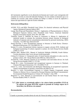 77
del incremento significativo en la absorción de benceno por la piel y por consiguiente del
aumento los niveles en orina del indicador biológico. En este estudio se demostró que si se
cambian los overoles cada cuatro jornadas de trabajo se reduce el nivel de captación a
menos del equivalente de 1ppm de la dosis inhalada.
Referencias bibliográficas
ACGIH. TLVs and BEIs Threshold Limit Values, for chemical substances and Physical
Agents. Biological Exposure Indices.2007.
Leung, Hon-Wing and Paustenbach, Dennis J. Application of Pharmacokinetics to Derive
Biological Exposure Indexes from Threshold Limit Values, American Industrial
Hygiene Association Journal, 49:9, 445- 450 1988
Tolentino, Zenari E, Dall'Olio M, Ruani G, Gelormini A, Mirone G. Application of
statistical models to estimate the correlation between urinary benzene as biological
indicator of exposure and air concentrations determined by personal monitoring. AIHA
J (Fairfax , Va) 2003 Sep ;64(5):625-629
Seong Kyu-kan, y otros Occupational exposure to benzene in South Korea. Chemico-
Biological Interactions 153–154 (2005) 65–74
Kramer A y otros, Occupational chronic exposure to organic solvents XVII. Ambient and
biological monitoring of workers exposed to xylenes. Int Arch Occup Environ Health
(1999) 72: 52-55
NIOSH 2003. Method 8301. Manual of Analytical Methods (NMAM), Fourth Edition.
Versión electrónica: http://www.cdc.gov/niosh/nmam/pdfs
Colman R, Coleman A. Unexpected cause of raised benzene absorption in coke oven by-
product workers. SO - Occup Med (Lond) 2006 Jun ;56(4):269-271
Javelaud B, y otros. Benzene exposure in car mechanics and road tanker drivers. Int Arch
Occup Environ Health (1998) 71: 277-283
Panida M, y otros. Environmental and occupational exposure to benzene in Thailand.
Chemico-Biological Interactions 153–154 (2005) 75–83
Chiara S, y otros. Environmental and Biological Monitoring of occupational exposureto
organic micropollutans in gasoline. Chemosfere 44 (2001) 67-82
Romieu I y otros, Environmental Exposure to Volatile Organic Compounds among
Workers in Mexico City as Assessed by Personal Monitors and Blood Concentrations.
Environmental Health Perspectives Volume 107, Number 7, July 1999
Brugnone F y otros. Benzene in environmental air and human blood. Int Arch Occup
Environ Health (1998) 71: 554-559
7.1.7 ¿Qué ajustes se recomienda aplicar a los valores límite permisibles (VLP) de
los agentes del grupo BTX-EB, cuando la jornada de trabajo supera las 8
horas/día y las 40 horas a la semana?
Recomendación
Cuando se presentan jornadas diarias de más de 8 horas de trabajo y mayores a 40 horas
 