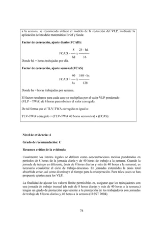 78
a la semana, se recomienda utilizar el modelo de la reducción del VLP, mediante la
aplicación del modelo matemático Brief y Scala:
Factor de corrección, ajuste diario (FCAD):
8 24 - hd
FCAD = ---- x ----------
hd 16
Donde hd = horas trabajadas por día.
Factor de corrección, ajuste semanal (FCAS)
40 168 - hs
FCAD = ---- x ----------
hs 128
Donde hs = horas trabajadas por semana.
El factor resultante para cada caso se multiplica por el valor VLP ponderado
(VLP – TWA) de 8 horas para obtener el valor corregido.
De tal forma que el TLV-TWA corregido es igual a:
TLV-TWA corregido = (TLV-TWA 40 horas semanales) x (FCAS)
Nivel de evidencia: 4
Grado de recomendación: C
Resumen crítico de la evidencia
Usualmente los límites legales se definen como concentraciones medias ponderadas en
periodos de 8 horas de la jornada diaria y de 40 horas de trabajo a la semana. Cuando la
jornada de trabajo es diferente, (más de 8 horas diarias y más de 40 horas a la semana), es
necesario considerar el ciclo de trabajo-descanso. En jornadas extendidas la dosis total
absorbida crece, así como disminuye el tiempo para la recuperación. Para tales casos se han
propuesto ajustes para los VLP.
La finalidad de ajustar los valores límite permisibles es, asegurar que los trabajadores con
una jornada de trabajo inusual (de más de 8 horas diarias y más de 40 horas a la semana,)
tengan un grado de protección equivalente a la protección de los trabajadores con jornadas
de trabajo de 8 horas diarias y 40 horas a la semana (IRSST 2004).
 