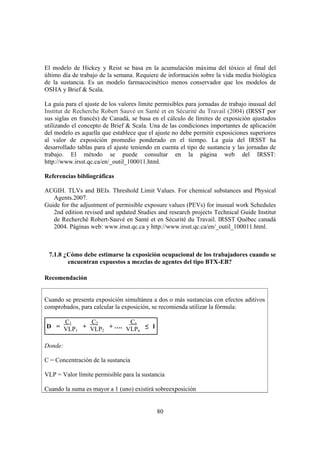 80
El modelo de Hickey y Reist se basa en la acumulación máxima del tóxico al final del
último día de trabajo de la semana. Requiere de información sobre la vida media biológica
de la sustancia. Es un modelo farmacocinético menos conservador que los modelos de
OSHA y Brief & Scala.
La guía para el ajuste de los valores límite permisibles para jornadas de trabajo inusual del
Institut de Recherche Robert Sauvé en Santé et en Sécurité du Travail (2004) (IRSST por
sus siglas en francés) de Canadá, se basa en el cálculo de límites de exposición ajustados
utilizando el concepto de Brief & Scala. Una de las condiciones importantes de aplicación
del modelo es aquella que establece que el ajuste no debe permitir exposiciones superiores
al valor de exposición promedio ponderado en el tiempo. La guía del IRSST ha
desarrollado tablas para el ajuste teniendo en cuenta el tipo de sustancia y las jornadas de
trabajo. El método se puede consultar en la página web del IRSST:
http://www.irsst.qc.ca/en/_outil_100011.html.
Referencias bibliográficas
ACGIH. TLVs and BEIs. Threshold Limit Values. For chemical substances and Physical
Agents.2007.
Guide for the adjustment of permisible exposure values (PEVs) for inusual work Schedules
2nd edition revised and updated Studies and research projects Technical Guide Institut
de Recherché Robert-Sauvé en Santé et en Sécurité du Travail. IRSST Québec canadá
2004. Páginas web: www.irsst.qc.ca y http://www.irsst.qc.ca/en/_outil_100011.html.
7.1.8 ¿Cómo debe estimarse la exposición ocupacional de los trabajadores cuando se
encuentran expuestos a mezclas de agentes del tipo BTX-EB?
Recomendación
Cuando se presenta exposición simultánea a dos o más sustancias con efectos aditivos
comprobados, para calcular la exposición, se recomienda utilizar la fórmula:
D =
C1
VLP1
+
C2
VLP2
+ ….
Cn
VLPn
≤ 1
Donde:
C = Concentración de la sustancia
VLP = Valor límite permisible para la sustancia
Cuando la suma es mayor a 1 (uno) existirá sobreexposición
 