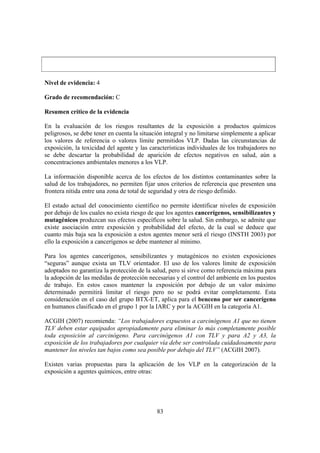 83
Nivel de evidencia: 4
Grado de recomendación: C
Resumen crítico de la evidencia
En la evaluación de los riesgos resultantes de la exposición a productos químicos
peligrosos, se debe tener en cuenta la situación integral y no limitarse simplemente a aplicar
los valores de referencia o valores límite permitidos VLP. Dadas las circunstancias de
exposición, la toxicidad del agente y las características individuales de los trabajadores no
se debe descartar la probabilidad de aparición de efectos negativos en salud, aún a
concentraciones ambientales menores a los VLP.
La información disponible acerca de los efectos de los distintos contaminantes sobre la
salud de los trabajadores, no permiten fijar unos criterios de referencia que presenten una
frontera nítida entre una zona de total de seguridad y otra de riesgo definido.
El estado actual del conocimiento científico no permite identificar niveles de exposición
por debajo de los cuales no exista riesgo de que los agentes cancerígenos, sensibilizantes y
mutagénicos produzcan sus efectos específicos sobre la salud. Sin embargo, se admite que
existe asociación entre exposición y probabilidad del efecto, de la cual se deduce que
cuanto más baja sea la exposición a estos agentes menor será el riesgo (INSTH 2003) por
ello la exposición a cancerígenos se debe mantener al mínimo.
Para los agentes cancerígenos, sensibilizantes y mutagénicos no existen exposiciones
“seguras” aunque exista un TLV orientador. El uso de los valores límite de exposición
adoptados no garantiza la protección de la salud, pero si sirve como referencia máxima para
la adopción de las medidas de protección necesarias y el control del ambiente en los puestos
de trabajo. En estos casos mantener la exposición por debajo de un valor máximo
determinado permitirá limitar el riesgo pero no se podrá evitar completamente. Esta
consideración en el caso del grupo BTX-ET, aplica para el benceno por ser cancerígeno
en humanos clasificado en el grupo 1 por la IARC y por la ACGIH en la categoría A1.
ACGIH (2007) recomienda: “Los trabajadores expuestos a carcinógenos A1 que no tienen
TLV deben estar equipados apropiadamente para eliminar lo más completamente posible
toda exposición al carcinógeno. Para carcinógenos A1 con TLV y para A2 y A3, la
exposición de los trabajadores por cualquier vía debe ser controlada cuidadosamente para
mantener los niveles tan bajos como sea posible por debajo del TLV” (ACGIH 2007).
Existen varias propuestas para la aplicación de los VLP en la categorización de la
exposición a agentes químicos, entre otras:
 