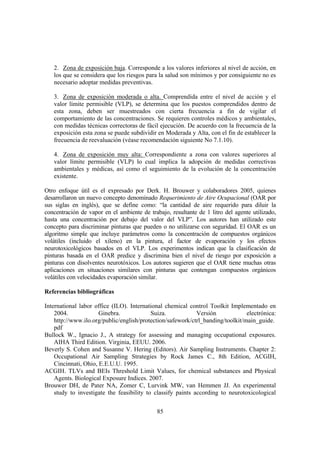 85
2. Zona de exposición baja. Corresponde a los valores inferiores al nivel de acción, en
los que se considera que los riesgos para la salud son mínimos y por consiguiente no es
necesario adoptar medidas preventivas.
3. Zona de exposición moderada o alta. Comprendida entre el nivel de acción y el
valor límite permisible (VLP), se determina que los puestos comprendidos dentro de
esta zona, deben ser muestreados con cierta frecuencia a fin de vigilar el
comportamiento de las concentraciones. Se requieren controles médicos y ambientales,
con medidas técnicas correctoras de fácil ejecución. De acuerdo con la frecuencia de la
exposición esta zona se puede subdividir en Moderada y Alta, con el fin de establecer la
frecuencia de reevaluación (véase recomendación siguiente No 7.1.10).
4. Zona de exposición muy alta: Correspondiente a zona con valores superiores al
valor límite permisible (VLP) lo cual implica la adopción de medidas correctivas
ambientales y médicas, así como el seguimiento de la evolución de la concentración
existente.
Otro enfoque útil es el expresado por Derk. H. Brouwer y colaboradores 2005, quienes
desarrollaron un nuevo concepto denominado Requerimiento de Aire Ocupacional (OAR por
sus siglas en inglés), que se define como: “la cantidad de aire requerido para diluir la
concentración de vapor en el ambiente de trabajo, resultante de 1 litro del agente utilizado,
hasta una concentración por debajo del valor del VLP”. Los autores han utilizado este
concepto para discriminar pinturas que pueden o no utilizarse con seguridad. El OAR es un
algoritmo simple que incluye parámetros como la concentración de compuestos orgánicos
volátiles (incluido el xileno) en la pintura, el factor de evaporación y los efectos
neurotoxicológicos basados en el VLP. Los experimentos indican que la clasificación de
pinturas basada en el OAR predice y discrimina bien el nivel de riesgo por exposición a
pinturas con disolventes neurotóxicos. Los autores sugieren que el OAR tiene muchas otras
aplicaciones en situaciones similares con pinturas que contengan compuestos orgánicos
volátiles con velocidades evaporación similar.
Referencias bibliográficas
International labor office (ILO). International chemical control Toolkit Implementado en
2004. Ginebra. Suiza. Versión electrónica:
http://www.ilo.org/public/english/protection/safework/ctrl_banding/toolkit/main_guide.
pdf
Bullock W., Ignacio J., A strategy for assessing and managing occupational exposures.
AIHA Third Edition. Virginia, EEUU. 2006.
Beverly S. Cohen and Susanne V. Hering (Editors). Air Sampling Instruments. Chapter 2:
Occupational Air Sampling Strategies by Rock James C., 8th Edition, ACGIH,
Cincinnati, Ohio, E.E.U.U. 1995.
ACGIH. TLVs and BEIs Threshold Limit Values, for chemical substances and Physical
Agents. Biological Exposure Indices. 2007.
Brouwer DH, de Pater NA, Zomer C, Lurvink MW, van Hemmen JJ. An experimental
study to investigate the feasibility to classify paints according to neurotoxicological
 